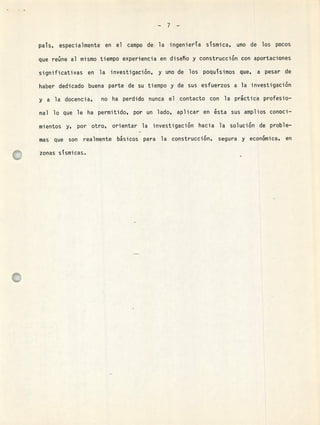 -7-
pas, especialmente en el campo de la ingeniera sismica, uno de los pocos
que reúne al mismo tiempo experiencia en diseTio y construcción con aportaciones
significativas en la investigación, y uno de los poqusimos que, a pesar de
haber dedicado buena parte de su tiempo y de sus esfuerzos a la investigación
y a la docencia, no ha perdido nunca el contacto con la practica profesio-
nal lo que le ha permitido, por un lado, aplicar en ésta sus amplios conoci-
mientos y, por otro, orientar la investigación hacia la solución de proble-
mas que son realmente básicos para la construcción, segura y económica, en
ezonas sismicas.
o
 