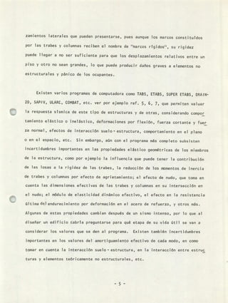 zamientos laterales que pueden presentarse, pues aunque los marcos constituTdos
por las trabes y columnas reciben el nombre de "marcos rrgidos', su rigidez
puede llegar a no ser suficiente para que los desplazamientos relativos entre un
piso y otro no sean grandes, lo que puede producir daños graves a elementos no
estructurales y pánico de los ocupantes.
Existen varios programas de computadora como TABS, ETABS, SUPER ETABS, DRAIN-
2D, SAP-IV, ULARC, COMBAT, etc. ver por ejemplo ref. 5, 6, 7, que permiten valuar
la respuesta sísmica de este tipo de estructuras y de otras, considerando compor
tamiento elástico o inelástico, deformaciones por flexión, fuerza cortante y fuer
za normal, efectos de interacción suelo - estructura, comportamiento en el plano
o en el espacio, etc. Sin embargo, aún con el programa más completo subsisten
incertidumbres importantes en las propiedades elástico geométricas de los miembros
de la estructura, como por ejemplo la influencia que puede tener la contribución
de las losas a la rigidez de las trabes, la reducción de los momentos de inercia
de trabes y columnas por efecto de agrietamiento; el efecto de nudo, que toma en
cuenta las dimensiones efectivas de las trabes y columnas en su intersección en
el nudo; el módulo de elasticidad dinámico efectivo, el efecto en la resistencia
última del endurecimiento por deformación en el acero de refuerzo, y otros más.
Algunas de estas propiedades cambian después de un sismo intenso, por lo que al
diseñar un edificio cabría preguntarse para qué etapa de su vida útil se van a
considerar los valores que se den al programa. Existen también incertidumbres
importantes en los valores del amortiguamiento efectivo de cada modo, en como
tomar en cuenta la interacción suelo-estructura, en la interacción entre estruc
turas y elementos teóricamente no estructurales, etc.
- 5 -
 