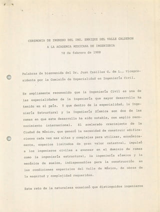 CEREMONIA DE INGRESO DEL ING. ENRIQUE DEL VALLE CALDERON
A LA ACADEMIA MEXICANA DE INGENIERIA
18 de febrero de 1988
Palabras de bienvenida del Dr. Juan Casillas G. de L., Vicepre-
sidente por la Comisi6fl de Especialidad en Ingeniería Civil.
Es ampliamente reconocido que la Ingeniería Civil es una de
las especialidades de la Ingeniería que mayor desarrollo ha
tenido en el país. Y que dentro de la especialidad, la Inge-
niería Estructural y la Ingeniería Sísmica son dos de las
ramas en que este desarrollo ha sido notable, con amplio reco-
nocimiento internacional. El acelerado crecimiento de la
Ciudad de Mxico, que gener6 la necesidad de consLruir edifica-
ciones cada vez mas altas y complejas para utilizar, econmica-
mente, espacios limitados de gran valor catastral, impuls6
a los ingenieros civiles a avanzar en el dominio de ramas
como la ingeniería estructural, la ingeniería sísmica y la
mecánica de suelos, indispensables para la construcci6fl en
las condiciones especiales del Valle de Mxico, de obras de
la magnitud y complejidad requeridas.
Este reto de la naturaleza ocasion6 que distinguidos ingenieros
 
