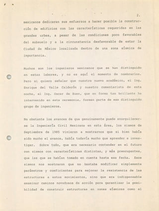 f ,'
2.
mexicanos dedicaran sus esfuerzos a hacer posible la construc-
cin de edificios con las características requeridas en las
grandes urbes, a pesar de las condiciones poco favorables
del subsuelo y a la circunstancia desfavorable de estar la
Ciudad de Mxico localizada dentro de una zona sísmica de
importancia.
Muchos son los ingenieros mexicanos que se han distinguido
en estas labores, y no es aquí el momento de nombrarlos.
Pero si quiero señalar que nuestro nuevo académico, el Ing.
Enrique del Valle Calder6n y nuestro comentarista de esta
noche, el Ing. Oscar de Buen, que en forma tan brillante ha
intervenido en ésta ceremonia, forman parte de ese distinguido
grupo de ingenieros.
No obstante los avances de que genuinamente puede enorgullecer-
se la Ingeniería Civil Mexicana en esta írea, los sismos de
Septiembre de 1985 vinieron a mostrarnos que si bien había
sido mucho el avance, había todavía mucho que aprender e inves-
tigar. Sobre todo, que era necesario contender en el futuro
con sismos con características distintas, y ms preocupantes,
que las qüe se habían tomado en cuenta hasta esa fecha. Esos
sismos nos mostraron que no bastaba modificar simplemente
parámetros y coeficientes para mejorar la resistencia de las
estructuras a estos movimientos, sino que era indispensable
examinar caminos novedosos de acci6n para garantizar la posi-
bilidad de construir estructuras en zonas sísmicas como el
 