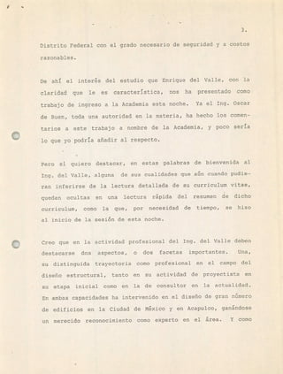 Km
Distrito Federal con el grado necesario de seguridad y a costos
razonables.
De ahí el inters del estudio que Enrique del Valle, con la
claridad que le es característica, nos ha presentado como
trabajo de ingreso a la Academia esta noche. Ya el Ing. Oscar
de Buen, toda una autoridad en la materia, ha hecho los comen-
tarios a este trabajo a nombre de la Academia, y poco seria
lo que yo podría añadir al respecto.
Pero si quiero destacar, en estas palabras de bienvenida al
Ing. del Valle, alguna de sus cualidades que an cuando pudie-
ran inferirse de la lectura detallada de su curriculum vitae,
quedan ocultas en una lectura rápida del resumen de dicho
curriculum, como la que, por necesidad de tiempo, se hizo
al inicio de la sesin de esta noche.
Creo que en la actividad profesional del Ing. del Valle deben
destacarse dos aspectos, o dos facetas importantes. Una,
su distinguida trayectoria como profesional en el campo del
diseño estructural, tanto en su actividad de proyectista en
su etapa inicial como en la de consultor en la actualidad.
En ambas capacidades ha intervenido en el diseño de gran número
de edificios en la Ciudad de Mxico y en Acapulco, ganándose
un merecido reconocimiento como experto en el área. Y como
1
 