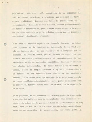 1 .
4.
profesional, con una visiún pragmática de la necesidad de
aportar nuevas soluciones a problemas que resisten el trata-
miento tradicional, Enrique del Valle ha incursionad6 en, la
investiqaciún, buscando nuevas maneras, nuevos procedimientos
de diseño y construcciún, pero siempre desde el punto de vista
de que sean utilizables en la práctica diaria por el ingeniero
estructural, debidamente preparado.
Y es este el segundo aspecto que desearia destacar: su labor
como profesor de la Facultad de Ingenieria de la UNTM por
mús de treinta años, en los cuales se ha distinguido por su
claridad, su sentido común, por el únfasis en lograr que sus
alumnos entiendan cualitativamente el comportamiento de una
estructura antes de pretender cuantificar fuerzas y efectos
con mútodos sofisticados. El hacer hincapié en entender y
pensar, sobre el simple aprender a aplicar rutinariamente
un mtodo, es una caracteristica distintiva del verdadero
maestro. Y no puede dejar de mencionarse en esta breve reseña
su labor acadmico-administrativa, cuyo punto culminante fue
la Direcciún, durante cuatro años, de la Facultad de Ingenieria
de la UNAN. -
En lo personal, me es sumamente satisfactorio dar la bienvenida
a Enrique del Valle al seno de la Academia. Nos conocimos, y -
hemos sido amigos desde que coincidimos en la Universidad de liii
nois, hace ya ms de treinta años, cuando ambos proseguíamos
estudios de posgrado. En consecuencia, con mucho gusto y
 