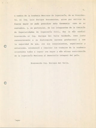 S.
a nombre de la Academia Mexicana de Ingeniería, de su Presiden-
te, el Ing. Luis Enrique Bracamontes, quien por motivos de
fuerza mayor no pudo presidier esta Ceremonia como es su
costumbre, y, en particular, de los integrantes de la Comisi6n
de Especialidades de Ingeniería Civil, doy la ms cordial
bienvenida al Ing. Enrique del Valle Calder6n, como justo
reconocimiento a su distinguida carrera profesional y con
la seguridad de que, con sus conocimientos, experiencia y
entusiasmo, colaborará a impulsar los trabajos de la Academia
orientados todos a lograr una mayor y ms eficaz contribci6n
de la Ingeniería Mexicana al desarrollo integral del país.
Bienvenido Ing. Enrique del Valle.
'mgmv
 