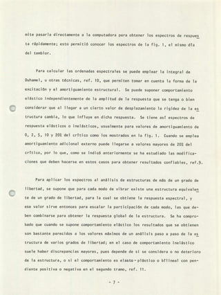 mite pasarla directamente a la computadora para obtener los espectros de respues
ta rápidamente; esto permitió conocer los espectros de la fig. 1, el mismo día
del temblor.
Para calcular las ordenadas espectrales se puede emplear la integral de
Duhamel, u otras técnicas, ref. 10, que permiten tomar en cuenta la forma de la
excitación y el amortiguamiento estructural. Se puede suponer comportamiento
elástico independientemente de la amplitud de la respuesta que se tenga o bien
considerar que al llegar a un cierto valor de desplazamiento la rigidez de la es
tructura cambia, lo que influye en dicha respuesta. Se tiene así espectros de
respuesta elásticos o inelásticos, usualmente para valores de amortiguamiento de
0, 2, 5, 10 y 20°/ del crítico como los mostrados en la fig. 1. Cuando se emplea
amortiguamiento adicional externo puede llegarse a valores mayores de 20 del
crítico, por lo que, como se indicó anteriormente se ha estudiado las modifica-
ciones que deben hacerse en estos casos para obtener resultados confiables, ref.9.
Para apl icar los espectros al anál isis de estructuras de más de un grado de
libertad, se supone que para cada modo de vibrar existe una estructura equivalen
te de un grado de libertad, para la cual se obtiene la respuesta espectral, y
ese valor sirve entonces para escalar la participación de cada modo, las que de-
ben combinarse para obtener la respuesta global de la estructura. Se ha compro-
bado que cuando se supone comportamiento elástico los resultados que se obtienen
son bastante parecidos a los valores máximos de un análisis paso a paso de la es
tructura de varios grados de libertad; en el caso de comportamiento inelástico
suele haber discrepancias mayores, pues depende de si se considera o no deterioro
de la estructura, o si el comportamiento es elasto - plástico o bíl ineal con pen-
diente positiva o negativa en el segundo tramo, ref. 11.
- 7 -
 