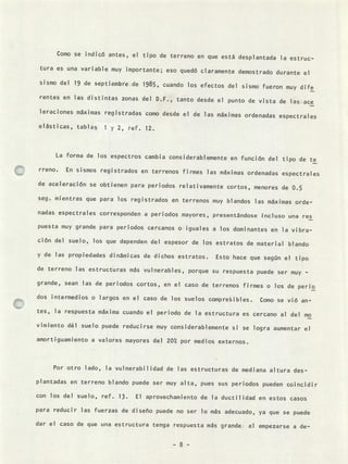 Como se indicó antes, el tipo de terreno en que está desplantada la estruc-
tura es una variable muy importante; eso quedó claramente demostrado durante el
sismo del 19 de septiembre de 1985, cuando los efectos del sismo fueron muy dife
rentes en las distintas zonas del D.F., tanto desde el punto de vista de las ace
leraciones máximas registradas como desde el de las máximas ordenadas espectrales
elásticas, tablas 1 y 2, ref. 12.
La forma de los espectros cambia considerablemente en función del tipo de te
rreno. En sismos registrados en terrenos firmes las máximas ordenadas espectrales
de aceleración se obtienen para periodos relativamente cortos, menores de 0.5
seg. nientras que para los registrados en terrenos muy blandos las máximas orde-
nadas espectrales corresponden a periodos mayores, presentándose incluso una res
puesta muy grande para periodos cercanos o iguales a los dominantes en la vibra-
ción del suelo, los que dependen del espesor de los estratos de materia] blando
y de las propiedades dinámicas de dichos estratos. Esto hace que según el tipo
de terreno las estructuras más vulnerables, porque su respuesta puede ser muy -
grande, sean las de periodos cortos, en el caso de terrenos firmes o los de peno
dos intermedios o largos en el caso de los suelos compreibles. Como se vió an-
tes, la respuesta máxima cuando el periodo de la estructura es cercano al del mo
vimiento dé] suelo puede reducirse muy considerablemente si se logra aumentar el
amortiguamiento a valores mayores del 20 por medios externos.
Por otro lado, la vulnerabilidad de las estructuras de mediana altura des-
plantadas en terreno blando puede ser muy alta, pues sus periodos pueden coincidir
con los del suelo, ref. 13. El aprovechamiento de la ductilidad en estos casos
para reducir las fuerzas de diseño puede no ser lo más adecuado, ya que se puede
dar el caso de que una estructura tenga respuesta más grande al empezarse a de-
 