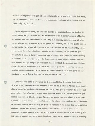 teriorar, alargándose sus periodos, a diferencia de lo que ocurre con los espec
tros de terrenos firmes, en los que la respuesta disminuye al alargarse los pe-
riodos, fig. 2, ref. 14.
Según algunos autores, al tomar en cuenta el comportamiento inelástico de
las estructuras los valores máximos correspondientes a comportamiento elástico
se reducen muy considerablemente, ref. 11; sin embargo, considero que si bien
eso es cierto para estructuras de un grado de libertad, en las que puede cambiar
radicalmente la rigidez al llegarse a un cierto valor de desplazamiento, en las
estructuras de varios niveles el cambio es más gradual, lo que permite que la
estructura alcance a tener respuestas muy elevadas, aún cuando su amortiguamien
to también puede aumentar algo. Es ¡mportante en este caso el cuidar que no --
haya fallas de tipo frágil que reduzcan la posibilidadde alcanzar ductilidades
altas, lo que en ocasiones es difícil de lograr, pues los elementos no estruc-
turales pueden modificar radicalmente el comportamiento calculado para una es-
tructura si no se logra desligarlos adecuadamente, ref. 15.
Considero que para estructuras de tipo esquelético de altura intermedia
(8 a 15 pisos) desplantadas en terreno blando en la ciudad de México o aún mayor
altura según los periodos dominantes del suelo, más que aprovechar la ductilidad
para reducir los efectos sísmicos debe buscarse aumentar el amortiguamiento por
medios externos, o diseñarlas con factores de comportamiento sísmico bajos (Q=2
o menor) para que tenga mayor resistencia. Lo mismo puede decirse de estructuras
de periodos cortos desplantadas en zonas de terreno firme donde las aceleraciones
máximas pueden ser grandes, por ejemplo estructuras de dos o tres niveles en
Acapulco, Ixtapa, Oaxaca, etc. En estructuras a base de muros o de marcos y mu-
ros también pueden emplearse amortiguadores, pero por el momento sólo se conside
- 9 -
 