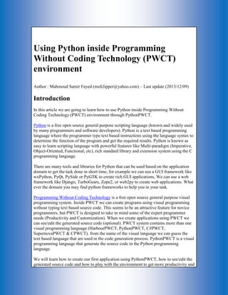 Using Python inside Programming Without Coding Technology (PWCT) environment Author : Mahmoud Samir Fayed (msfclipper@yahoo.com) – Last update (2013/12/09) Introduction In this article we are going to learn how to use Python inside Programming Without Coding Technology (PWCT) environment through PythonPWCT. Python is a free open source general purpose scripting language (known and widely used by many programmers and software developers). Python is a text based programming language where the programmer type text based instructions using the language syntax to determine the function of the program and get the required results. Python is known as easy to learn scripting language with powerful features like Multi-paradigm (Imperative, Object-Oriented, Functional, etc), rich standard library and extension system using the C programming language. There are many tools and libraries for Python that can be used based on the application domain to get the task done in short time, for example we can use a GUI framework like wxPython, PyQt, PySide or PyGTK to create rich GUI applications, We can use a web framework like Django, TurboGears, Zope2, or web2py to create web applications. What ever the domain you may find python frameworks to help you in your task. Programming Without Coding Technology is a free open source general purpose visual programming system. Inside PWCT we can create programs using visual programming without typing text based source code. This seems to be an attractive feature for novice programmers, but PWCT is designed to take in mind some of the expert programmer needs (Productivity and Customization). When we create applications using PWCT we can see/edit the generated source code (optional). PWCT system contains more than one visual programming language (HarbourPWCT, PythonPWCT, C#PWCT, SupernovaPWCT & CPWCT). from the name of the visual language we can guess the text based language that are used in the code generation process. PythonPWCT is a visual programming language that generate the source code in the Python programming language. We will learn how to create our first application using PythonPWCT, how to see/edit the generated source code and how to play with the environment to get more productivity and  