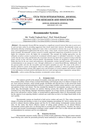 VIVA-Tech International Journal for Research and Innovation Volume 1, Issue 4 (2021)
ISSN(Online): 2581-7280
VIVA Institute of Technology
9th
National Conference on Role of Engineers in Nation Building – 2021 (NCRENB-2021)
F-166
www.viva-technology.org/New/IJRI
Recommender Systems
Mr. Yashit Yadnesh Save1
, Prof. Nitesh Kumar2
1
(Department of MCA, Viva School Of MCA/ University of Mumbai, India)
2
(Department of MCA, Viva School Of MCA/ University of Mumbai, India)
Abstract : -Recommender System (RS) has emerged as a significant research interest that aims to assist users
to seek out items online by providing suggestions that closely match their interests. Recommender system, an
information filtering technology employed in many items is presented in internet sites as per the interest of
users, and is implemented in applications like movies, music, venue, books, research articles, tourism and social
media normally. Recommender systems research is usually supported comparisons of predictive accuracy: the
higher the evaluation scores, the higher the recommender. One amongst the leading approaches was the
utilization of advice systems to proactively recommend scholarly papers to individual researchers. In today's
world, time has more value and therefore the researchers haven't any much time to spend on trying to find the
proper articles in line with their research domain. Recommender Systems are designed to suggest users the
things that best fit the user needs and preferences. Recommender systems typically produce an inventory of
recommendations in one among two ways -through collaborative or content-based filtering. Additionally, both
the general public and also the non-public used descriptive metadata are used. The scope of the advice is
therefore limited to variety of documents which are either publicly available or which are granted copyright
permits. Recommendation systems (RS) support users and developers of varied computer and software systems
to beat information overload, perform information discovery tasks and approximate computation, among others.
Keywords- : advice system, filtering, metadata, recommender system, software
I. INTRODUCTION
The explosive growth in the amount of available virtual data and the wide variety of visitors to the net
have created a ability venture of facts overload which hinders well timed get entry to to objects of interest on the
net. Facts retrieval structures, which include google, devilfinder and altavista have in part solved this hassle
however prioritization and personalization (wherein a system maps available content material to user’s pursuits
and options) of facts were absent. This has extended the demand for recommender systems extra than ever
earlier than. Recommender structures are statistics filtering systems that address the problem of statistics
overload [1] by using filtering important information fragment out of huge amount of dynamically generated
data in line with person’s choices, hobby, or located behavior approximately object [2]. Recommender system
has the capacity to are expecting whether a selected user could select an item or no longer based totally on the
user’s profile.
Recommender systems are beneficial to both service vendors and users [3]. They reduce transaction
charges of locating and deciding on items in an internet shopping surroundings [4]. Advice systems have also
proved to enhance decision making manner and fine [5]. In e-trade putting, recommender systems decorate
sales, for the reality that they're effective manner of selling greater products [3]. In clinical libraries,
recommender systems guide users via allowing them to circulate past catalog searches. Therefore, the want to
use green and accurate recommendation techniques inside a gadget with a view to offer relevant and reliable
recommendations for customers can't be over-emphasised.
II. EXISTING SYSTEM
Recommender structures usually make use of both or both collaborative filtering and content material-
based filtering (also called the personality-primarily based method),[8] in addition to different systems which
 