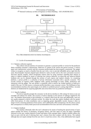 VIVA-Tech International Journal for Research and Innovation Volume 1, Issue 4 (2021)
ISSN(Online): 2581-7280
VIVA Institute of Technology
9th
National Conference on Role of Engineers in Nation Building – 2021 (NCRENB-2021)
F-168
www.viva-technology.org/New/IJRI
III. METHODOLOGY
FIG.1 RECOMMENDATION FILTERING TECHNIQUES
3.1 Levels of recommendation manner
3.1.1 Statistics collection segment
This collects relevant statistics of customers to generate a consumer profile or version for the prediction
duties including consumer’s characteristic, behaviors or content of the sources the person accesses. A advice
agent can't characteristic correctly until the consumer profile/model has been properly constructed. The gadget
wishes to recognise as much as feasible from the user with a view to provide affordable advice right from the
onset. Recommender structures depend upon distinctive styles of enter such as the most convenient excessive
first-class specific remarks, which incorporates express enter by using customers regarding their interest in
object or implicit feedback by means of inferring user choices indirectly via observing user behavior.Hybrid
feedback also can be obtained through the mixture of each express and implicit remarks. In e-mastering
platform, a person profile is a collection of private information associated with a specific consumer. This
records consists of cognitive skills, highbrow skills, gaining knowledge of styles, hobby, preferences and
interaction with the gadget. The user profile is commonly used to retrieve the wished statistics to build up a
model of the user. For that reason, a consumer profile describes a easy consumer version. The fulfillment of any
recommendation machine relies upon largely on its ability to symbolize person’s cutting-edge hobbies. Accurate
fashions are fundamental for acquiring applicable and correct hints from any prediction techniques.
3.1.2. Specific feedback
The device typically prompts the consumer via the device interface to offer ratings for items so one can
assemble and enhance his model. The accuracy of advice depends on the amount of rankings supplied by the
user. The handiest shortcoming of this technique is, it requires effort from the users and additionally, users are
not usually prepared to deliver sufficient records. No matter the truth that explicit feedback calls for greater
effort from person, it's miles nonetheless seen as imparting greater dependable records, because it does no
longer involve extracting preferences from actions, and it additionally offers transparency into the advice system
that consequences in a barely better perceived recommendation first-class and more self-assurance in the hints.
3.1.3 Implicit feedback
The machine robotically infers the user’s alternatives by means of tracking the special actions of users
which includes the history of purchases, navigation history, and time spent on some net pages, hyperlinks
followed via the user, content material of email and button clicks amongst others. Implicit remarks reduces the
load on users with the aid of inferring their user’s choices from their conduct with the device. The method
although does not require attempt from the user, but it is much less correct. Also, it has additionally been argued
 
