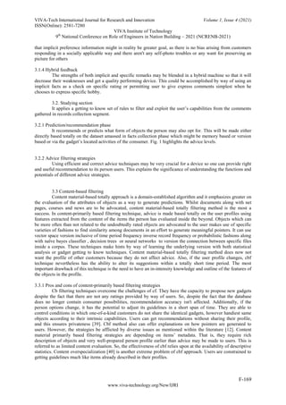 VIVA-Tech International Journal for Research and Innovation Volume 1, Issue 4 (2021)
ISSN(Online): 2581-7280
VIVA Institute of Technology
9th
National Conference on Role of Engineers in Nation Building – 2021 (NCRENB-2021)
F-169
www.viva-technology.org/New/IJRI
that implicit preference information might in reality be greater goal, as there is no bias arising from customers
responding in a socially applicable way and there aren't any self-photo troubles or any want for preserving an
picture for others
3.1.4 Hybrid feedback
The strengths of both implicit and specific remarks may be blended in a hybrid machine so that it will
decrease their weaknesses and get a quality performing device. This could be accomplished by way of using an
implicit facts as a check on specific rating or permitting user to give express comments simplest when he
chooses to express specific hobby.
3.2. Studying section
It applies a getting to know set of rules to filter and exploit the user’s capabilities from the comments
gathered in records collection segment.
3.2.1 Prediction/recommendation phase
It recommends or predicts what form of objects the person may also opt for. This will be made either
directly based totally on the dataset amassed in facts collection phase which might be memory based or version
based or via the gadget’s located activities of the consumer. Fig. 1 highlights the advice levels.
3.2.2 Advice filtering strategies
Using efficient and correct advice techniques may be very crucial for a device so one can provide right
and useful recommendation to its person users. This explains the significance of understanding the functions and
potentials of different advice strategies.
3.3 Content-based filtering
Content material-based totally approach is a domain-established algorithm and it emphasizes greater on
the evaluation of the attributes of objects as a way to generate predictions. Whilst documents along with net
pages, courses and news are to be advocated, content material-based totally filtering method is the most a
success. In content-primarily based filtering technique, advice is made based totally on the user profiles using
features extracted from the content of the items the person has evaluated inside the beyond. Objects which can
be more often than not related to the undoubtedly rated objects are advocated to the user makes use of specific
varieties of fashions to find similarity among documents in an effort to generate meaningful pointers. It can use
vector space version inclusive of time period frequency inverse record frequency or probabilistic fashions along
with naïve bayes classifier , decision trees or neural networks to version the connection between specific files
inside a corpus. These techniques make hints by way of learning the underlying version with both statistical
analysis or gadget getting to know techniques. Content material-based totally filtering method does now not
want the profile of other customers because they do not affect advice. Also, if the user profile changes, cbf
technique nevertheless has the ability to alter its suggestions within a totally short time period. The most
important drawback of this technique is the need to have an in-intensity knowledge and outline of the features of
the objects in the profile.
3.3.1 Pros and cons of content-primarily based filtering strategies
Cb filtering techniques overcome the challenges of cf. They have the capacity to propose new gadgets
despite the fact that there are not any ratings provided by way of users. So, despite the fact that the database
does no longer contain consumer possibilities, recommendation accuracy isn't affected. Additionally, if the
person options change, it has the potential to adjust its guidelines in a short span of time. They are able to
control conditions in which one-of-a-kind customers do not share the identical gadgets, however handiest same
objects according to their intrinsic capabilities. Users can get recommendations without sharing their profile,
and this ensures privateness [39]. Cbf method also can offer explanations on how pointers are generated to
users. However, the strategies be afflicted by diverse issues as mentioned within the literature [12]. Content
material primarily based filtering strategies are depending on items’ metadata. That is, they require rich
description of objects and very well-prepared person profile earlier than advice may be made to users. This is
referred to as limited content evaluation. So, the effectiveness of cbf relies upon at the availability of descriptive
statistics. Content overspecialization [40] is another extreme problem of cbf approach. Users are constrained to
getting guidelines much like items already described in their profiles.
 