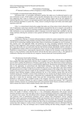 VIVA-Tech International Journal for Research and Innovation Volume 1, Issue 4 (2021)
ISSN(Online): 2581-7280
VIVA Institute of Technology
9th
National Conference on Role of Engineers in Nation Building – 2021 (NCRENB-2021)
F-170
www.viva-technology.org/New/IJRI
3.3.2 Examples of content-based totally filtering systems
Information dude is a non-public information machine that makes use of synthesized speech to read
news testimonies to users. Tf-idf model is used to describe information tales on the way to determine the fast-
term suggestions that is then in comparison with the cosine similarity degree and in the end supplied to a
studying algorithm (nn). Citeseer is an automated quotation indexing that makes use of numerous heuristics and
device mastering algorithms to system files. Today, citeseer is among the largest and widely used studies paper
repository at the web.
Libra is a content-based e-book advice gadget that makes use of facts about e-book collected from the
web. It implements a naïve bayes classifier at the information extracted from the net to research a user profile to
produce a ranked list of titles based on schooling examples furnished by way of an person .The gadget is able to
offer clarification on any recommendations made to customers via list the features that contribute to the best
ratings and hence allowing the customers to have general self-belief at the suggestions supplied to users by the
gadget.
3.4. Collaborative filtering
Collaborative filtering is a domain-unbiased prediction method for content material that cannot easily
and adequately be defined by using metadata consisting of films and track. Collaborative filtering method works
with the aid of constructing a database (person-object matrix) of preferences for gadgets by way of customers. It
then matches users with applicable hobby and preferences by using calculating similarities between their
profiles to make suggestions. Such customers construct a collection called neighborhood. An person gets tips to
those items that he has now not rated earlier than but that had been already undoubtedly rated by customers in
his neighborhood. Pointers which can be produced by using cf can be of either prediction or recommendation.
Prediction is a numerical price, expressing the expected score of object j for the consumer i, at the same time as
advice is a list of pinnacle n items that the person will just like the most as proven in fig. 3. The approach of
collaborative filtering can be divided into two categories: memory-based and version-primarily based.
3.4.1 Reminiscence based totally techniques
The objects that were already rated with the aid of the user before play a relevant role in attempting to
find a neighbor that shares appreciation with him..Once a neighbor of a user is discovered, distinctive algorithms
may be used to combine the preferences of friends to generate tips. Due to the effectiveness of those techniques,
they have got achieved massive success in actual lifestyles applications. Reminiscence-primarily based cf can be
done in two approaches via person-based and object-based techniques. User based collaborative filtering
approach calculates similarity among users by comparing their scores on the same object, and it then computes
the expected score for an object via the lively person as a weighted common of the ratings of the object via users
similar to the lively person wherein weights are the similarities of these customers with the target item. Object-
primarily based filtering strategies compute predictions the use of the similarity among items and not the
similarity among users. It builds a version of item similarities by way of retrieving all objects rated by way of an
active user from the consumer-item matrix, it determines how comparable the retrieved objects are to the target
item, then it selects the ok maximum similar items and their corresponding similarities are also decided.
Prediction is made via taking a weighted average of the energetic users score on the similar gadgets okay.
Several sorts of similarity measures are used to compute similarity among item/consumer. The 2 maximum
popular similarity measures are correlation-based and cosine-primarily based. Pearson correlation coefficient is
used to measure the extent to which variables linearly relate with every other.
IV. CONCLUSION
Recommender Systems open new opportunities of retrieving customized facts at the net. It also enables to
relieve the trouble of statistics overload that is a very commonplace phenomenon with records retrieval
structures and allows users to have get right of entry to services and products which aren't comfortably to be had
to customers at the system. The conventional advice strategies and highlighted their strengths and challenges
with numerous form of hybridization techniques used to enhance their performances. Diverse studying
algorithms used in generating recommendation models and assessment metrics utilized in measuring the first-
rate and overall performance of recommendation algorithms were discussed. This knowledge will empower
researchers and function a street map to enhance the state of the art recommendation techniques. Recommender
systems have their origins in a variety of areas of research, including information retrieval, information filtering,
text classification, etc. They use techniques such as machine learning and data mining, alongside a range of
 