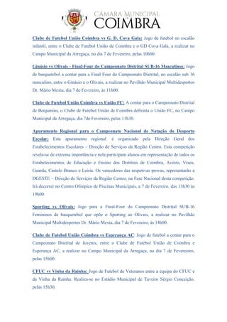 Clube de Futebol União Coimbra vs G. D. Cova Gala: Jogo de futebol no escalão
infantil, entre o Clube de Futebol União de Coimbra e o GD Cova Gala, a realizar no
Campo Municipal da Arregaça, no dia 7 de Fevereiro, pelas 10h00.
Ginásio vs Olivais - Final-Four do Campeonato Distrital SUB-16 Masculinos: Jogo
de basquetebol a contar para a Final Four do Campeonato Distrital, no escalão sub 16
masculino, entre o Ginásio e o Olivais, a realizar no Pavilhão Municipal Multidesportos
Dr. Mário Mexia, dia 7 de Fevereiro, às 11h00.
Clube de Futebol União Coimbra vs União FC: A contar para o Campeonato Distrital
de Benjamins, o Clube de Futebol União de Coimbra defronta o União FC, no Campo
Municipal da Arregaça, dia 7de Fevereiro, pelas 11h30.
Apuramento Regional para o Campeonato Nacional de Natação do Desporto
Escolar: Este apuramento regional é organizado pela Direção Geral dos
Estabelecimentos Escolares – Direção de Serviços da Região Centro. Esta competição
revela-se de extrema importância e nela participam alunos em representação de todos os
Estabelecimentos de Educação e Ensino dos Distritos de Coimbra, Aveiro, Viseu,
Guarda, Castelo Branco e Leiria. Os vencedores das respetivas provas, representarão a
DGESTE – Direção de Serviços da Região Centro, na Fase Nacional desta competição.
Irá decorrer no Centro Olímpico de Piscinas Municipais, a 7 de Fevereiro, das 13h30 às
19h00.
Sporting vs Olivais: Jogo para a Final-Four do Campeonato Distrital SUB-16
Femininos de basquetebol que opõe o Sporting ao Olivais, a realizar no Pavilhão
Municipal Multidesportos Dr. Mário Mexia, dia 7 de Fevereiro, às 14h00.
Clube de Futebol União Coimbra vs Esperança AC: Jogo de futebol a contar para o
Campeonato Distrital de Juvenis, entre o Clube de Futebol União de Coimbra e
Esperança AC, a realizar no Campo Municipal da Arregaça, no dia 7 de Fevereoiro,
pelas 15h00.
CFUC vs Vinha da Rainha: Jogo de Futebol de Veteranos entre a equipa do CFUC e
da Vinha da Rainha. Realiza-se no Estádio Municipal de Taveiro Sérgio Conceição,
pelas 15h30.
 