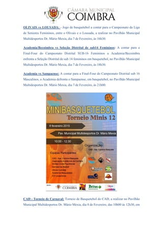 OLIVAIS vs LOUSADA: - Jogo de basquetebol a contar para o Campeonato da Liga
de Seniores Femininos, entre o Olivais e o Lousada, a realizar no Pavilhão Municipal
Multidesportos Dr. Mário Mexia, dia 7 de Fevereiro, às 16h30.
Academia/Becoimbra vs Seleção Distrital de sub14 Femininos: A contar para a
Final-Four do Campeonato Distrital SUB-16 Femininos a Academia/Becoimbra
enfrenta a Seleção Distrital de sub 14 femininos em basquetebol, no Pavilhão Municipal
Multidesportos Dr. Mário Mexia, dia 7 de Fevereiro, às 18h30.
Academia vs Sampaense: A contar para a Final-Four do Campeonato Distrital sub 16
Masculinos, a Academia defronta o Sampaense, em basquetebol, no Pavilhão Municipal
Multidesportos Dr. Mário Mexia, dia 7 de Fevereiro, às 21h00.
CAD - Torneio de Carnaval: Torneio de Basquetebol do CAD, a realizar no Pavilhão
Municipal Multidesportos Dr. Mário Mexia, dia 8 de Fevereiro, das 10h00 às 12h30, em
 