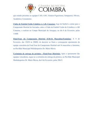 que estarão presentes as equipas CAD, AAC, Ginásio Figueirense, Sampaense, Olivais,
Academia e Lousanense.
Clube de Futebol União Coimbra vs A.R. Casaense: Jogo de futebol a contar para o
Campeonato Distrital de Iniciados, entre o Clube de Futebol União de Coimbra e a AR
Casaense, a realizar no Campo Municipal da Arregaça, no dia 8 de Fevereiro, pelas
11h00.
Final-Four do Campeonato Distrital SUB-16 Masculino/Feminino: A 8 de
Fevereiro, das 12h30 às 20h00, irá decorrer as finais e consequente apuramento da
equipa vencedora da Final Four do Campeonato Distrital sub 16 masculino e feminino,
no Pavilhão Municipal Multidesportos Dr. Mário Mexia.
Cerimónia de entrega de prémios - Final-Four Distritais: Após o apuramento das
equipas vencedoras, segue-se a cerimónia de entrega de prémios, no Pavilhão Municipal
Multidesportos Dr. Mário Mexia, dia 8 de Fevereiro, pelas 20h15.
 