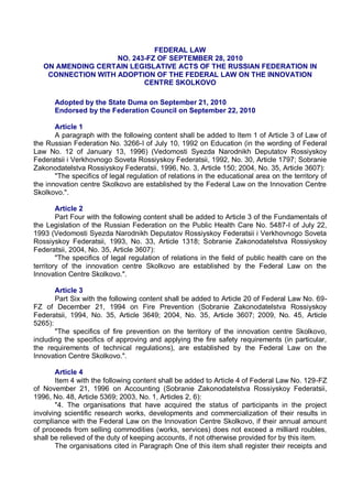 FEDERAL LAW
                    NO. 243-FZ OF SEPTEMBER 28, 2010
   ON AMENDING CERTAIN LEGISLATIVE ACTS OF THE RUSSIAN FEDERATION IN
    CONNECTION WITH ADOPTION OF THE FEDERAL LAW ON THE INNOVATION
                           CENTRE SKOLKOVO

       Adopted by the State Duma on September 21, 2010
       Endorsed by the Federation Council on September 22, 2010

       Article 1
       A paragraph with the following content shall be added to Item 1 of Article 3 of Law of
the Russian Federation No. 3266-I of July 10, 1992 on Education (in the wording of Federal
Law No. 12 of January 13, 1996) (Vedomosti Syezda Narodnikh Deputatov Rossiyskoy
Federatsii i Verkhovnogo Soveta Rossiyskoy Federatsii, 1992, No. 30, Article 1797; Sobranie
Zakonodatelstva Rossiyskoy Federatsii, 1996, No. 3, Article 150; 2004, No. 35, Article 3607):
       "The specifics of legal regulation of relations in the educational area on the territory of
the innovation centre Skolkovo are established by the Federal Law on the Innovation Centre
Skolkovo.".

        Article 2
        Part Four with the following content shall be added to Article 3 of the Fundamentals of
the Legislation of the Russian Federation on the Public Health Care No. 5487-I of July 22,
1993 (Vedomosti Syezda Narodnikh Deputatov Rossiyskoy Federatsii i Verkhovnogo Soveta
Rossiyskoy Federatsii, 1993, No. 33, Article 1318; Sobranie Zakonodatelstva Rossiyskoy
Federatsii, 2004, No. 35, Article 3607):
        "The specifics of legal regulation of relations in the field of public health care on the
territory of the innovation centre Skolkovo are established by the Federal Law on the
Innovation Centre Skolkovo.".

       Article 3
       Part Six with the following content shall be added to Article 20 of Federal Law No. 69-
FZ of December 21, 1994 on Fire Prevention (Sobranie Zakonodatelstva Rossiyskoy
Federatsii, 1994, No. 35, Article 3649; 2004, No. 35, Article 3607; 2009, No. 45, Article
5265):
       "The specifics of fire prevention on the territory of the innovation centre Skolkovo,
including the specifics of approving and applying the fire safety requirements (in particular,
the requirements of technical regulations), are established by the Federal Law on the
Innovation Centre Skolkovo.".

       Article 4
       Item 4 with the following content shall be added to Article 4 of Federal Law No. 129-FZ
of November 21, 1996 on Accounting (Sobranie Zakonodatelstva Rossiyskoy Federatsii,
1996, No. 48, Article 5369; 2003, No. 1, Articles 2, 6):
       "4. The organisations that have acquired the status of participants in the project
involving scientific research works, developments and commercialization of their results in
compliance with the Federal Law on the Innovation Centre Skolkovo, if their annual amount
of proceeds from selling commodities (works, services) does not exceed a milliard roubles,
shall be relieved of the duty of keeping accounts, if not otherwise provided for by this item.
       The organisations cited in Paragraph One of this item shall register their receipts and
 