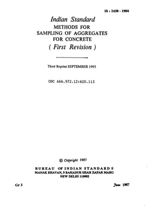 yr --____--_~_
IS : 2430-1986
Indian Standard
METHODS FOR
SAMPLING OF AGGREGATES
FOR CONCRETE
( First Revision
Third Reprint SEPTEMBER 1993
UDC 666.972.12:620.113
@ Copyfight1987
BUREAU OF INDIAN STANDARD S
MANAKBHAVAN, 9 BAHADUFt SHAH ZAFARMARG
NEW DELHI 110002
Gr3 3wu 1987
( Reaffirmed 1995 )
 