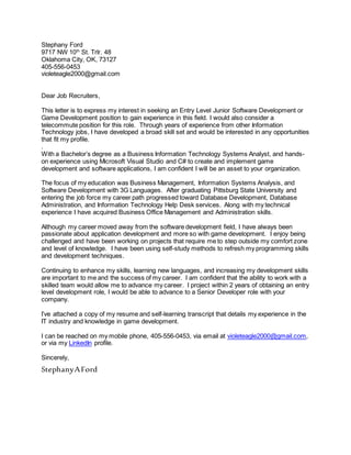 Stephany Ford
9717 NW 10th
St. Trlr. 48
Oklahoma City, OK, 73127
405-556-0453
violeteagle2000@gmail.com
Dear Job Recruiters,
This letter is to express my interest in seeking an Entry Level Junior Software Development or
Game Development position to gain experience in this field. I would also consider a
telecommute position for this role. Through years of experience from other Information
Technology jobs, I have developed a broad skill set and would be interested in any opportunities
that fit my profile.
.
With a Bachelor’s degree as a Business Information Technology Systems Analyst, and hands-
on experience using Microsoft Visual Studio and C# to create and implement game
development and software applications, I am confident I will be an asset to your organization.
The focus of my education was Business Management, Information Systems Analysis, and
Software Development with 3G Languages. After graduating Pittsburg State University and
entering the job force my career path progressed toward Database Development, Database
Administration, and Information Technology Help Desk services. Along with my technical
experience I have acquired Business Office Management and Administration skills.
Although my career moved away from the software development field, I have always been
passionate about application development and more so with game development. I enjoy being
challenged and have been working on projects that require me to step outside my comfort zone
and level of knowledge. I have been using self-study methods to refresh my programming skills
and development techniques.
Continuing to enhance my skills, learning new languages, and increasing my development skills
are important to me and the success of my career. I am confident that the ability to work with a
skilled team would allow me to advance my career. I project within 2 years of obtaining an entry
level development role, I would be able to advance to a Senior Developer role with your
company.
I’ve attached a copy of my resume and self-learning transcript that details my experience in the
IT industry and knowledge in game development.
I can be reached on my mobile phone, 405-556-0453, via email at violeteagle2000@gmail.com,
or via my LinkedIn profile.
Sincerely,
StephanyAFord
 