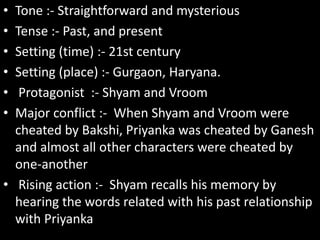 • Tone :- Straightforward and mysterious
• Tense :- Past, and present
• Setting (time) :- 21st century
• Setting (place) :- Gurgaon, Haryana.
• Protagonist :- Shyam and Vroom
• Major conflict :- When Shyam and Vroom were
cheated by Bakshi, Priyanka was cheated by Ganesh
and almost all other characters were cheated by
one-another
• Rising action :- Shyam recalls his memory by
hearing the words related with his past relationship
with Priyanka
 