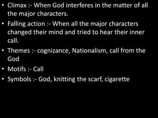 • Climax :- When God interferes in the matter of all
the major characters.
• Falling action :- When all the major characters
changed their mind and tried to hear their inner
call.
• Themes :- cognizance, Nationalism, call from the
God
• Motifs :- Call
• Symbols :- God, knitting the scarf, cigarette
 