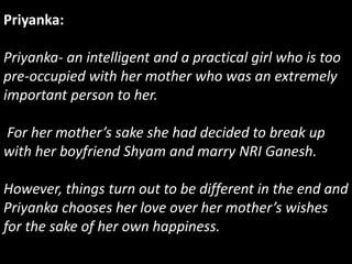 Priyanka:
Priyanka- an intelligent and a practical girl who is too
pre-occupied with her mother who was an extremely
important person to her.
For her mother’s sake she had decided to break up
with her boyfriend Shyam and marry NRI Ganesh.
However, things turn out to be different in the end and
Priyanka chooses her love over her mother’s wishes
for the sake of her own happiness.
 