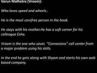 Varun Malhotra (Vroom):
Who loves speed and wheels..
He is the most carefree person in the book.
He stays with his mother.He has a soft corner for his
colleague Esha.
Vroom is the one who saves “Connexions” call center from
a major problem using his skills.
In the end he gets along with Shyam and starts his own web
based company.
 