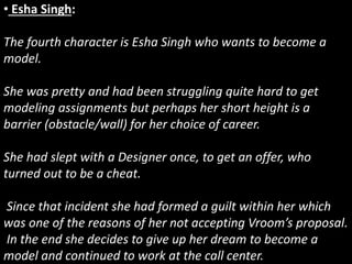 • Esha Singh:
The fourth character is Esha Singh who wants to become a
model.
She was pretty and had been struggling quite hard to get
modeling assignments but perhaps her short height is a
barrier (obstacle/wall) for her choice of career.
She had slept with a Designer once, to get an offer, who
turned out to be a cheat.
Since that incident she had formed a guilt within her which
was one of the reasons of her not accepting Vroom’s proposal.
In the end she decides to give up her dream to become a
model and continued to work at the call center.
 