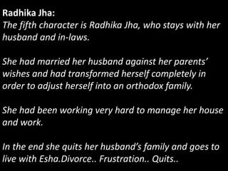Radhika Jha:
The fifth character is Radhika Jha, who stays with her
husband and in-laws.
She had married her husband against her parents’
wishes and had transformed herself completely in
order to adjust herself into an orthodox family.
She had been working very hard to manage her house
and work.
In the end she quits her husband’s family and goes to
live with Esha.Divorce.. Frustration.. Quits..
 