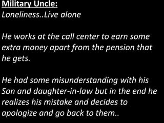 Military Uncle:
Loneliness..Live alone
He works at the call center to earn some
extra money apart from the pension that
he gets.
He had some misunderstanding with his
Son and daughter-in-law but in the end he
realizes his mistake and decides to
apologize and go back to them..
 