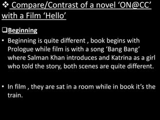  Compare/Contrast of a novel ‘ON@CC’
with a Film ‘Hello’
Beginning
• Beginning is quite different , book begins with
Prologue while film is with a song ‘Bang Bang’
where Salman Khan introduces and Katrina as a girl
who told the story, both scenes are quite different.
• In film , they are sat in a room while in book it’s the
train.
 