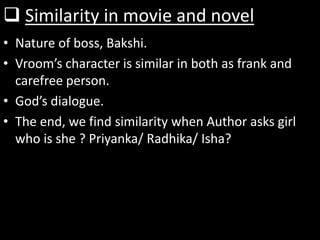 Similarity in movie and novel
• Nature of boss, Bakshi.
• Vroom’s character is similar in both as frank and
carefree person.
• God’s dialogue.
• The end, we find similarity when Author asks girl
who is she ? Priyanka/ Radhika/ Isha?
 