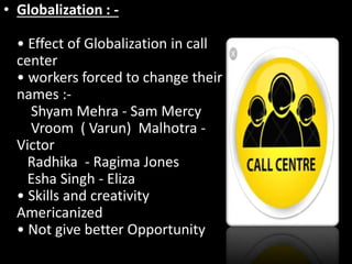 • Globalization : -
• Effect of Globalization in call
center
• workers forced to change their
names :-
Shyam Mehra - Sam Mercy
Vroom ( Varun) Malhotra -
Victor
Radhika - Ragima Jones
Esha Singh - Eliza
• Skills and creativity
Americanized
• Not give better Opportunity
 