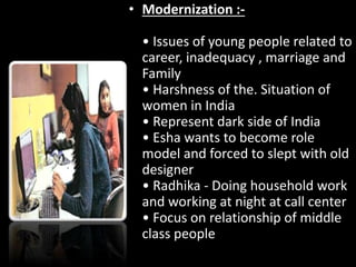 • Modernization :-
• Issues of young people related to
career, inadequacy , marriage and
Family
• Harshness of the. Situation of
women in India
• Represent dark side of India
• Esha wants to become role
model and forced to slept with old
designer
• Radhika - Doing household work
and working at night at call center
• Focus on relationship of middle
class people
 