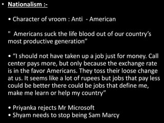 • Nationalism :-
• Character of vroom : Anti - American
" Americans suck the life blood out of our country’s
most productive generation”
• “I should not have taken up a job just for money. Call
center pays more, but only because the exchange rate
is in the favor Americans. They toss their loose change
at us. It seems like a lot of rupees but jobs that pay less
could be better there could be jobs that define me,
make me learn or help my country”
• Priyanka rejects Mr Microsoft
• Shyam needs to stop being Sam Marcy
 