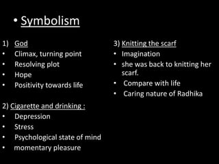 • Symbolism
1) God
• Climax, turning point
• Resolving plot
• Hope
• Positivity towards life
2) Cigarette and drinking :
• Depression
• Stress
• Psychological state of mind
• momentary pleasure
3) Knitting the scarf
• Imagination
• she was back to knitting her
scarf.
• Compare with life
• Caring nature of Radhika
 
