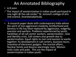 An Annotated Bibliography
• A.R.Jemi
-“ The impact of westernization in indian youth portrayed in
one night @ the call center” St. Jerome’s college of arts
and science, Anandanadarkudy.
http://researchscholar.co.in/downloads/17-a.-r.-jemi.pdf
• A research paper deals with contemporary India where
the spirit of non-aggression modesty, brotherhood and
fairness in life has been replaced by aggression, vulgarity,
aversion and warfare. Problems experienced by youth,
hardships of all call center workers, westernization , love
and identity crisis. Call centers also growth due to
westernization. Equal rights to men and women to works
together. Its development in call centers, business tours,
invention of electronic gadgets. Pre-marital affairs ,
Nuclear family and divorce alarmingly risen. Women
visits clubs and pubs. This are the impact of
westernisation in Indian youth.
 