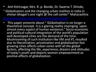 • Anil Kshirsagar, Mrs. R. p. Bonde, Dr. Swarna T. Shinde,
“ Globalisation and the changing urban realities in india in
chetan bhagat’s one night @ the call center” Maharashtra
http://www.the-criterion.com/V3/n4/Anil.pdf
• This paper presents about “ Globalization is no longer a
theoretical concept. It is a glaring reality impinging upon
almost every aspect of human existence.” Socio-economic
and political-cultural integration of the world’s population
well developed cities are the demand of the time.
Mushrooming of such institution like IIM and IIT, resulted
due to liberalization, privatization and globalization fast
growing cities affects urban zones with all the global
factors, affecting the life, experience, dreams and attitudes
of today’s youth and depicts women empowerment as
positive effects of globalization.
 