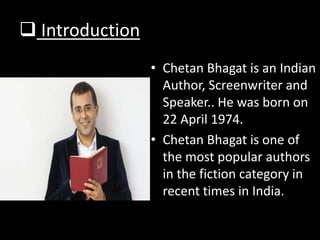  Introduction
• Chetan Bhagat is an Indian
Author, Screenwriter and
Speaker.. He was born on
22 April 1974.
• Chetan Bhagat is one of
the most popular authors
in the fiction category in
recent times in India.
 