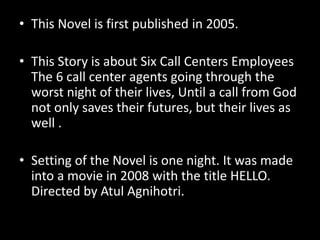 • This Novel is first published in 2005.
• This Story is about Six Call Centers Employees
The 6 call center agents going through the
worst night of their lives, Until a call from God
not only saves their futures, but their lives as
well .
• Setting of the Novel is one night. It was made
into a movie in 2008 with the title HELLO.
Directed by Atul Agnihotri.
 