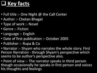  Key facts
• Full title :- One Night @ the Call Center
• Author :- Chetan Bhagat
• Type of work :- Novel
• Genre :- Fiction
• Language :- English
• Date of first publication :- October 2005
• Publisher :- Rupa & Co
• Narrator :- Shyam who narrates the whole story. First
Person Narration - through Shyam’s perspective which
seems to be author’s perspective also.
• Point of view :- The narrator speaks in third person
though occasionally he speaks in first person and voices
his thoughts and feelings
 