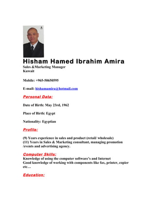 Hisham Hamed Ibrahim Amira
Sales &Marketing Manager
Kuwait
Mobile: +965-50650595
E-mail: hishamamira@hotmail.com
Personal Data:
Date of Birth: May 23rd, 1962
Place of Birth: Egypt
Nationality: Egyptian
Profile:
(9) Years experience in sales and product (retail/ wholesale)
(11) Years in Sales & Marketing consultant, managing promotion
/events and advertising agency.
Computer Skills:
Knowledge of using the computer software’s and Internet
Good knowledge of working with components like fax, printer, copier
etc…
Education:
 
