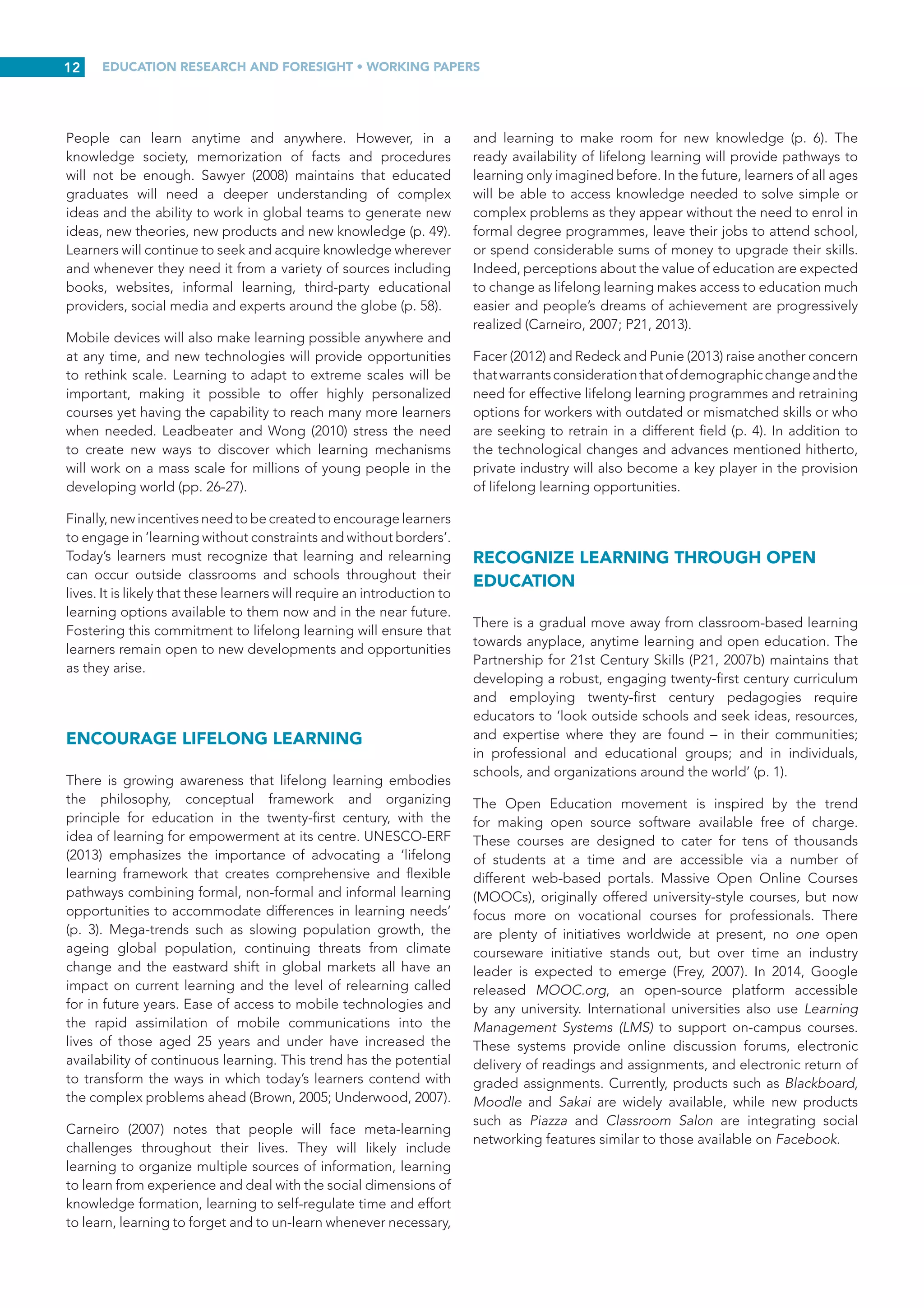EDUCATION RESEARCH AND FORESIGHT • WORKING PAPERS
11
extreme through involvement in drugs, crime, sex and gangs
(p. 20).
Relationships for learning make people feel safe and cared
for. Having others treat you with respect and dignity, and
having someone attend to your needs, all matter. Care and
support may come from peers, teachers, experts or community
members. Providing care generally involves being attentive,
sensitive, noticing or even anticipating when someone might
be in need, being responsive, engaging with the person to
understand what they need, and being respectful of them as a
person (Leadbeater, 2008).
INCLUDE EVERY LEARNER THROUGH
TECHNOLOGY
The quest for a new knowledge paradigm cannot be separated
from the goal of inclusion and more equitable distribution of
knowledge in societies. Accessibility remains a significant
obstacle to inclusion. Equity demands more focused attention
to groups of low-achievers often neglected in traditional
education systems. Mobile devices have proven very useful
in enhancing inclusion. For instance, they can help students
with disabilities gain access to the curriculum via applications
that make text more readable or read text aloud, increasing
reading speed and comprehension for students with dyslexia
(UNESCO, 2013a). Mobile technology also supports teachers
in individualizing instruction to accommodate students’ unique
needs. Making learning responsive to individual differences,
and empowering and enabling each and every student to
engage in learning, will help to re-create excitement for
learning.
Ultimately, education must respond more flexibly to cultural
diversity and changing labour market expectations (Gijsbers
and van Schoonhoven, 2012). Without question, such a move
makes sense in places such as Africa, where twenty times more
people connect to the internet through mobile phones than
through fixed-line computers. In Colombia, mobile devices
are being used instead of traditional desktop or laptop
computers to address an illiteracy crisis in rural areas. In 2012,
the Colombian government purchased 250,000 mobile devices
equipped with interactive educational software and delivered
them to illiterate young people and adults. Other countries have
similar, albeit still unrealized, plans to launch mobile learning
projects in an effort to increase educational opportunities for
people in underprivileged communities (UNESCO, 2012).
Inclusion is at the heart of personalized learning which
readily acknowledges individual learning styles. This
acknowledgement, in turn, produces more motivated and
engaged learners. However, enabling environments need to
be created. Educational environments must promote inclusion
and provide support (Carneiro and Draxler, 2008). Inclusive
education is based fundamentally on human rights and the
transformation of educational systems – both formal and
informal – into environments more responsive to the diversity
of learners’ needs. Personalized learning has the potential to
be highly inclusive, but this process will not occur automatically.
Learners with disabilities, disadvantaged persons, those who
want to relearn, and those previously unable to benefit from
traditional compulsory education must all have the opportunity
to benefit. Social media applications can be used to integrate
learning into a wider community by reaching out to people
from other age groups and socio-cultural backgrounds
(Redecker and Punie, 2010, p. 314). Linking learners to experts,
researchers and practitioners in specific fields of study will
also open up alternative channels for gaining knowledge and
enhancing skills.
HIGHLIGHT LEARNER-CENTRED MODELS
Twenty-first century learning must be relevant, engaging,
effective and learner-centric (Vockley and P21, 2007). It is
therefore essential to replace outmoded ‘closed classroom’
models of teaching and learning, which emphasize delivery
of information by an instructor and/or from a textbook, with
new more learner-centric models (McLoughlin and Lee 2008a,
p. 641). Tailoring learning pathways to the characteristics and
aspirations of individual learners will undoubtedly demand
significant organizational changes in schools (Furlong and
Davies, 2012; ISC-I, 2004).
Other critical changes include a greater emphasis on learners
takingresponsibilityfortheirownlearningandthedevelopment
of education systems that nurture such responsibility (Davies,
Fidler and Gorbis, 2011; Facer, 2011). Research has shown
that learners’ attitudes, ownership of learning and level of
independence are all affected when they take responsibility
for their learning (Meyer et al., 2008). Adapting education to
the needs of the twenty-first century learner means adopting
a flexible curriculum and provide learning that is individualized
and self-regulated. This places additional demands on learners
to make the right choices (Ericsson AB, 2012) and on teachers
to facilitate learner autonomy and independence.
Teachers must become comfortable with managing new
forms of classroom dynamics and supporting multiple teams
of students working independently, as they explore and gain
new understandings and skills to prepare them for twenty-first
century life (Trilling and Fadel, 2009, p. 115).
PROMOTE LEARNING WITHOUT BORDERS
(ANYTIME AND ANYWHERE)
The emergence of learning spaces beyond classrooms and
schools, and growing recognition of the importance of learning
and relearning outside the formal education and training
system, offer learners many new options (Taddei, 2009). The
meaningful use of new technologies in the home may also
increase opportunities for learner-driven forms of learning
(Furlong and Davies, 2012).
 
