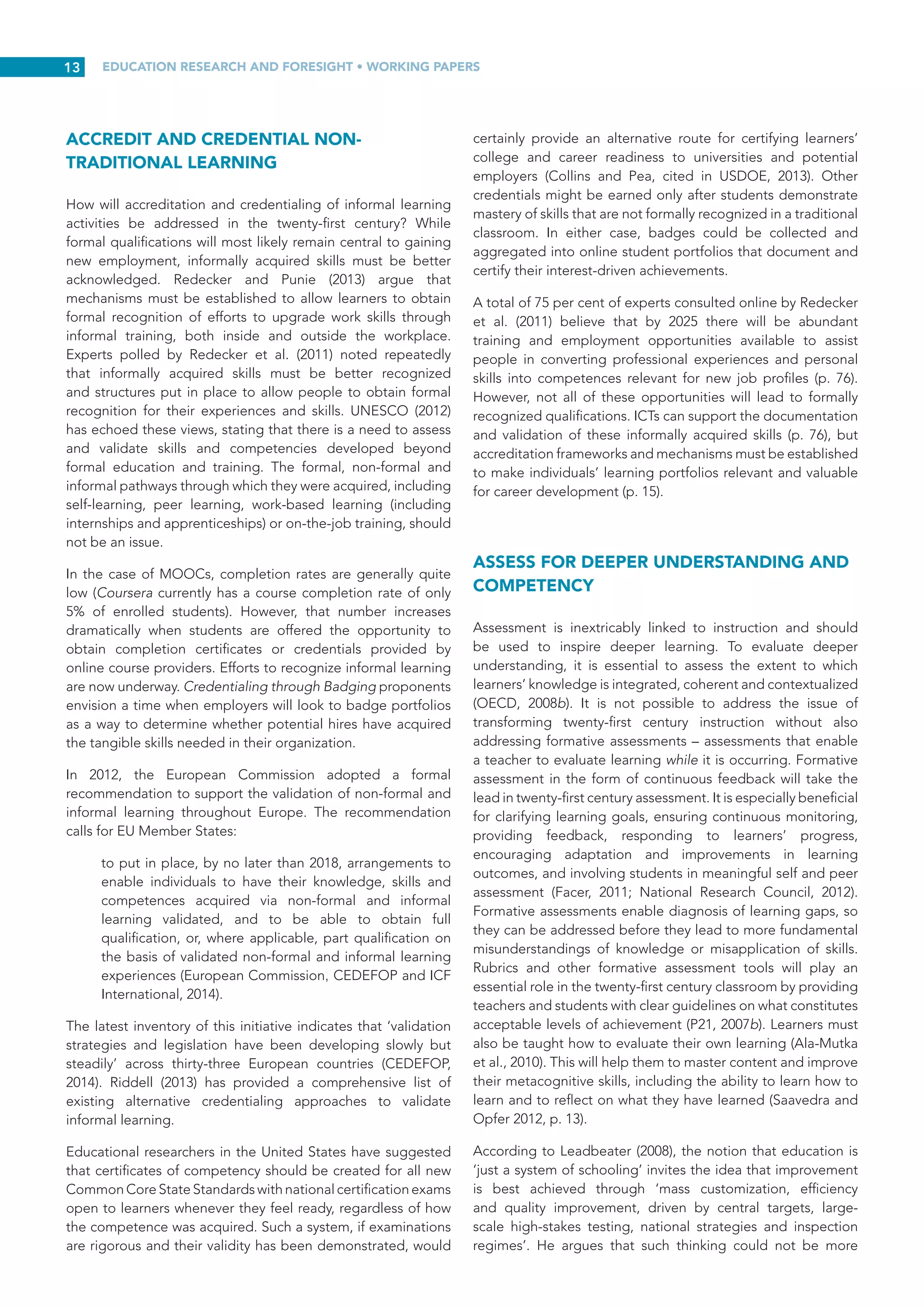 EDUCATION RESEARCH AND FORESIGHT • WORKING PAPERS
12
People can learn anytime and anywhere. However, in a
knowledge society, memorization of facts and procedures
will not be enough. Sawyer (2008) maintains that educated
graduates will need a deeper understanding of complex
ideas and the ability to work in global teams to generate new
ideas, new theories, new products and new knowledge (p. 49).
Learners will continue to seek and acquire knowledge wherever
and whenever they need it from a variety of sources including
books, websites, informal learning, third-party educational
providers, social media and experts around the globe (p. 58).
Mobile devices will also make learning possible anywhere and
at any time, and new technologies will provide opportunities
to rethink scale. Learning to adapt to extreme scales will be
important, making it possible to offer highly personalized
courses yet having the capability to reach many more learners
when needed. Leadbeater and Wong (2010) stress the need
to create new ways to discover which learning mechanisms
will work on a mass scale for millions of young people in the
developing world (pp. 26-27).
Finally, new incentives need to be created to encourage learners
to engage in ‘learning without constraints and without borders’.
Today’s learners must recognize that learning and relearning
can occur outside classrooms and schools throughout their
lives. It is likely that these learners will require an introduction to
learning options available to them now and in the near future.
Fostering this commitment to lifelong learning will ensure that
learners remain open to new developments and opportunities
as they arise.
ENCOURAGE LIFELONG LEARNING
There is growing awareness that lifelong learning embodies
the philosophy, conceptual framework and organizing
principle for education in the twenty-first century, with the
idea of learning for empowerment at its centre. UNESCO-ERF
(2013) emphasizes the importance of advocating a ‘lifelong
learning framework that creates comprehensive and flexible
pathways combining formal, non-formal and informal learning
opportunities to accommodate differences in learning needs’
(p.  3). Mega-trends such as slowing population growth, the
ageing global population, continuing threats from climate
change and the eastward shift in global markets all have an
impact on current learning and the level of relearning called
for in future years. Ease of access to mobile technologies and
the rapid assimilation of mobile communications into the
lives of those aged 25 years and under have increased the
availability of continuous learning. This trend has the potential
to transform the ways in which today’s learners contend with
the complex problems ahead (Brown, 2005; Underwood, 2007).
Carneiro (2007) notes that people will face meta-learning
challenges throughout their lives. They will likely include
learning to organize multiple sources of information, learning
to learn from experience and deal with the social dimensions of
knowledge formation, learning to self-regulate time and effort
to learn, learning to forget and to un-learn whenever necessary,
and learning to make room for new knowledge (p.  6). The
ready availability of lifelong learning will provide pathways to
learning only imagined before. In the future, learners of all ages
will be able to access knowledge needed to solve simple or
complex problems as they appear without the need to enrol in
formal degree programmes, leave their jobs to attend school,
or spend considerable sums of money to upgrade their skills.
Indeed, perceptions about the value of education are expected
to change as lifelong learning makes access to education much
easier and people’s dreams of achievement are progressively
realized (Carneiro, 2007; P21, 2013).
Facer (2012) and Redeck and Punie (2013) raise another concern
thatwarrantsconsiderationthatofdemographicchangeandthe
need for effective lifelong learning programmes and retraining
options for workers with outdated or mismatched skills or who
are seeking to retrain in a different field (p. 4). In addition to
the technological changes and advances mentioned hitherto,
private industry will also become a key player in the provision
of lifelong learning opportunities.
RECOGNIZE LEARNING THROUGH OPEN
EDUCATION
There is a gradual move away from classroom-based learning
towards anyplace, anytime learning and open education. The
Partnership for 21st Century Skills (P21, 2007b) maintains that
developing a robust, engaging twenty-first century curriculum
and employing twenty-first century pedagogies require
educators to ‘look outside schools and seek ideas, resources,
and expertise where they are found – in their communities;
in professional and educational groups; and in individuals,
schools, and organizations around the world’ (p. 1).
The Open Education movement is inspired by the trend
for making open source software available free of charge.
These courses are designed to cater for tens of thousands
of students at a time and are accessible via a number of
different web-based portals. Massive Open Online Courses
(MOOCs), originally offered university-style courses, but now
focus more on vocational courses for professionals. There
are plenty of initiatives worldwide at present, no one open
courseware initiative stands out, but over time an industry
leader is expected to emerge (Frey, 2007). In 2014, Google
released MOOC.org, an open-source platform accessible
by any university. International universities also use Learning
Management Systems (LMS) to support on-campus courses.
These systems provide online discussion forums, electronic
delivery of readings and assignments, and electronic return of
graded assignments. Currently, products such as Blackboard,
Moodle and Sakai are widely available, while new products
such as Piazza and Classroom Salon are integrating social
networking features similar to those available on Facebook.
 