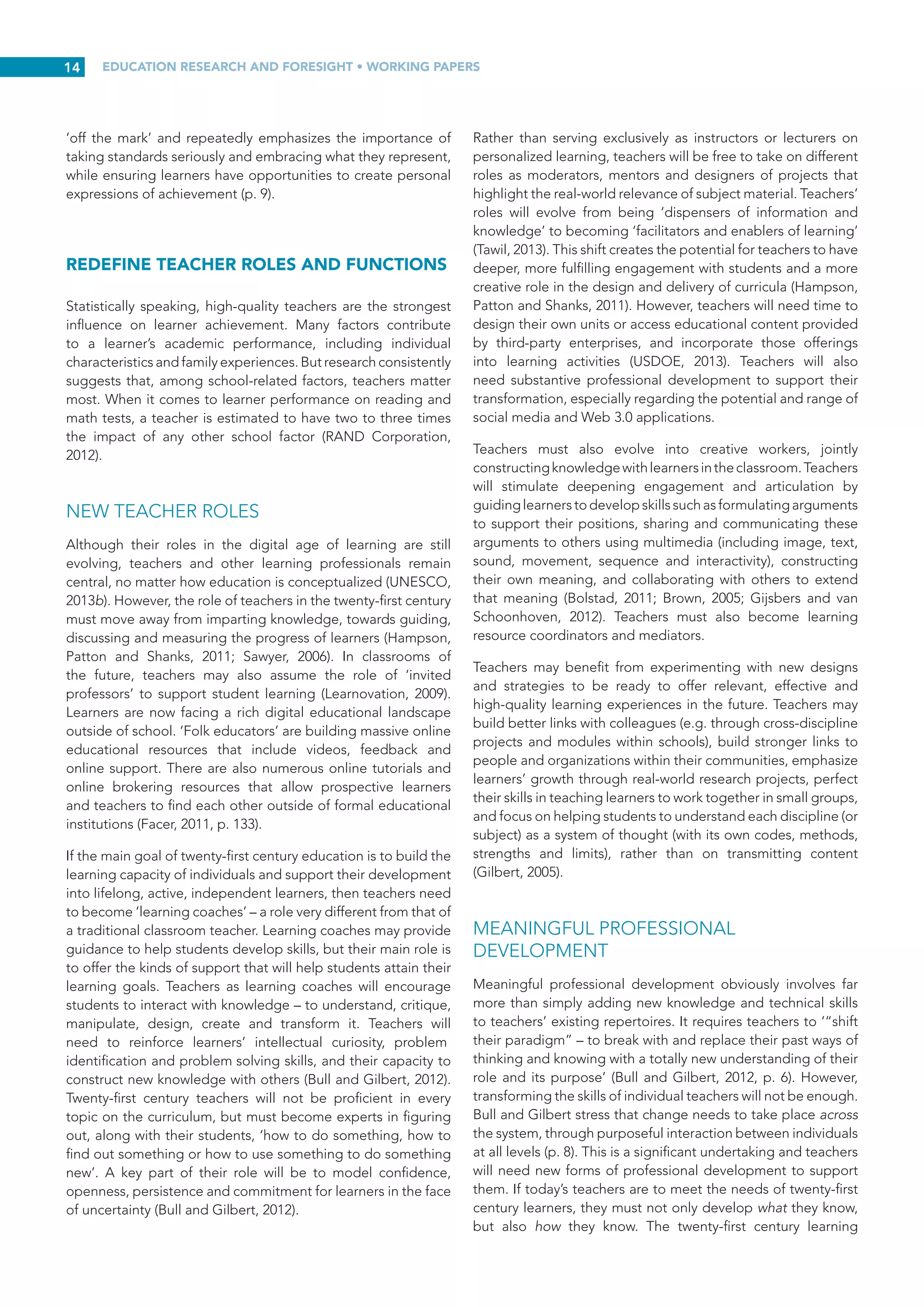 EDUCATION RESEARCH AND FORESIGHT • WORKING PAPERS
13
ACCREDIT AND CREDENTIAL NON-
TRADITIONAL LEARNING
How will accreditation and credentialing of informal learning
activities be addressed in the twenty-first century? While
formal qualifications will most likely remain central to gaining
new employment, informally acquired skills must be better
acknowledged. Redecker and Punie (2013) argue that
mechanisms must be established to allow learners to obtain
formal recognition of efforts to upgrade work skills through
informal training, both inside and outside the workplace.
Experts polled by Redecker et  al. (2011) noted repeatedly
that informally acquired skills must be better recognized
and structures put in place to allow people to obtain formal
recognition for their experiences and skills. UNESCO (2012)
has echoed these views, stating that there is a need to assess
and validate skills and competencies developed beyond
formal education and training. The formal, non-formal and
informal pathways through which they were acquired, including
self-learning, peer learning, work-based learning (including
internships and apprenticeships) or on-the-job training, should
not be an issue.
In the case of MOOCs, completion rates are generally quite
low (Coursera currently has a course completion rate of only
5% of enrolled students). However, that number increases
dramatically when students are offered the opportunity to
obtain completion certificates or credentials provided by
online course providers. Efforts to recognize informal learning
are now underway. Credentialing through Badging proponents
envision a time when employers will look to badge portfolios
as a way to determine whether potential hires have acquired
the tangible skills needed in their organization.
In 2012, the European Commission adopted a formal
recommendation to support the validation of non-formal and
informal learning throughout Europe. The recommendation
calls for EU Member States:
to put in place, by no later than 2018, arrangements to
enable individuals to have their knowledge, skills and
competences acquired via non-formal and informal
learning validated, and to be able to obtain full
qualification, or, where applicable, part qualification on
the basis of validated non-formal and informal learning
experiences (European Commission, CEDEFOP and ICF
International, 2014).
The latest inventory of this initiative indicates that ‘validation
strategies and legislation have been developing slowly but
steadily’ across thirty-three European countries (CEDEFOP,
2014). Riddell (2013) has provided a comprehensive list of
existing alternative credentialing approaches to validate
informal learning.
Educational researchers in the United States have suggested
that certificates of competency should be created for all new
Common Core State Standards with national certification exams
open to learners whenever they feel ready, regardless of how
the competence was acquired. Such a system, if examinations
are rigorous and their validity has been demonstrated, would
certainly provide an alternative route for certifying learners’
college and career readiness to universities and potential
employers (Collins and Pea, cited in USDOE, 2013). Other
credentials might be earned only after students demonstrate
mastery of skills that are not formally recognized in a traditional
classroom. In either case, badges could be collected and
aggregated into online student portfolios that document and
certify their interest-driven achievements.
A total of 75 per cent of experts consulted online by Redecker
et  al. (2011) believe that by 2025 there will be abundant
training and employment opportunities available to assist
people in converting professional experiences and personal
skills into competences relevant for new job profiles (p.  76).
However, not all of these opportunities will lead to formally
recognized qualifications. ICTs can support the documentation
and validation of these informally acquired skills (p.  76), but
accreditation frameworks and mechanisms must be established
to make individuals’ learning portfolios relevant and valuable
for career development (p. 15).
ASSESS FOR DEEPER UNDERSTANDING AND
COMPETENCY
Assessment is inextricably linked to instruction and should
be used to inspire deeper learning. To evaluate deeper
understanding, it is essential to assess the extent to which
learners’ knowledge is integrated, coherent and contextualized
(OECD, 2008b). It is not possible to address the issue of
transforming twenty-first century instruction without also
addressing formative assessments – assessments that enable
a teacher to evaluate learning while it is occurring. Formative
assessment in the form of continuous feedback will take the
lead in twenty-first century assessment. It is especially beneficial
for clarifying learning goals, ensuring continuous monitoring,
providing feedback, responding to learners’ progress,
encouraging adaptation and improvements in learning
outcomes, and involving students in meaningful self and peer
assessment (Facer, 2011; National Research Council, 2012).
Formative assessments enable diagnosis of learning gaps, so
they can be addressed before they lead to more fundamental
misunderstandings of knowledge or misapplication of skills.
Rubrics and other formative assessment tools will play an
essential role in the twenty-first century classroom by providing
teachers and students with clear guidelines on what constitutes
acceptable levels of achievement (P21, 2007b). Learners must
also be taught how to evaluate their own learning (Ala-Mutka
et al., 2010). This will help them to master content and improve
their metacognitive skills, including the ability to learn how to
learn and to reflect on what they have learned (Saavedra and
Opfer 2012, p. 13).
According to Leadbeater (2008), the notion that education is
‘just a system of schooling’ invites the idea that improvement
is best achieved through ‘mass customization, efficiency
and quality improvement, driven by central targets, large-
scale high-stakes testing, national strategies and inspection
regimes’. He argues that such thinking could not be more
 