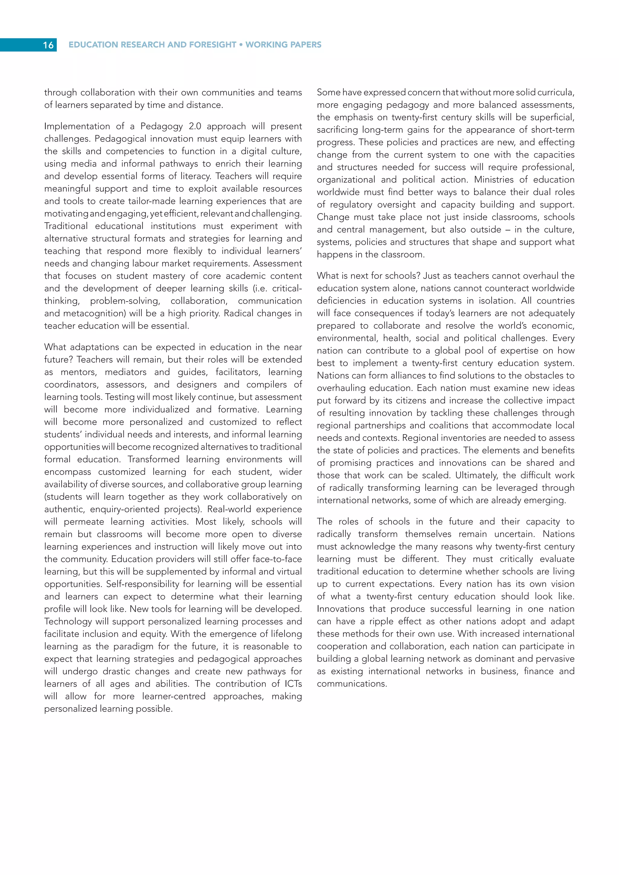 EDUCATION RESEARCH AND FORESIGHT • WORKING PAPERS
15
literature focuses on the need to develop learners’ cognitive,
inter and intra-personal capacities. However, a necessary
precursor to this is strengthening teachers’ capacity for and
awareness of their own learning. Bull and Gilbert (2012) state
that any twenty-first century form of professional development
must ‘address and integrate both individual and organizational
development. It will need to build individual learning, but also
collaborative learning as teachers move forward together to
develop their “communities of practice”’ (p. 7).
INNOVATIVE TEACHER EDUCATION
Pre-service teacher education programmes must also shift
their orientation to twenty-first century principles of teaching
and learning. Redecker et al. (2011) maintain that twenty-first
century teacher education must place greater emphasis on
instructional design, team-building, facilitating learning and
new ways to foster creativity and innovation. ICTs must be
integrated into teacher education programmes and become
commonplace as a tool used throughout teaching careers
(Ó Grádaigh, 2014). Ala-Mutka et al. (2010) state that teacher
education must be renewed to support skill development in
new technologies. They also place substantial emphasis on
the need to design learning activities to support the skills that
twenty-first century learners must master.
For teachers educated in a twentieth century view of schooling,
learning and knowledge, these are new approaches, and ones
that do not naturally build on prior experience. Adopting
twenty-first century pedagogy requires teachers to rethink their
reasoning about what they teach and why, and to rethink who
they are as teachers. It requires them to ‘resituate themselves
professionally, not as a traditional teacher, but as a highly
skilled advanced learner’ (Saavedra and Opfer 2012, p.  6).
Informal groups and networks are already emerging across the
globe to identify promising practices, challenges and trends
that will support the educational changes ahead. Teachers will
benefit from accessing these resources as they emerge (Brown-
Martin, 2014; Future of Learning Group, 2014; Johnson et al.,
2014; Leadbeater, 2012).
CONCLUSIONS, NEXT STEPS
AND FUTURE ISSUES
This paper addresses the many possible futures and forms of
learning in the digital age and the pedagogies that support
learners in acquiring new competencies and skills to tackle
twenty-first century challenges. Education should prepare
learners to tackle collaborative problem-solving scenarios that
are persistent and lack clear solutions. Real-world challenges
are highly complex, often ill-defined and interdisciplinary
in nature, spanning multiple domains (social, economic,
political, environmental, legal and ethical). Learners must have
opportunities to reflect on their ideas, hone their analytical
skills, strengthen their critical and creative thinking capacities,
and demonstrate initiative. In particular, the ability to evaluate
new inputs and perspectives, build new capacities and
strengthen autonomy will be crucial.
Many factors are driving change in the ways that learners are
educated. Pressures may vary from nation to nation, but the
message is fundamentally the same: education is failing to
prepare learners for the challenges ahead. Students are not
learning under the current system of education and are being
short-changed. Learners are missing out on experiences that
will prepare them for more satisfying lives and productive
work. Nations are also losing opportunities to prepare youth
for citizenship, and economies are suffering from a lack of
innovation. The twenty-first century has immense potential to
reaffirm the role of education with a view to equipping young
and old learners to address complex societal, economic and
environmental issues. The transformation from teacher-led
learning to self-directed learning to self-determined learning
will provide learners with a range of competencies and skills
needed to succeed in modern global societies. Personalized
and tailor-made instruction will help learners to reach their
full potential. Learners will be better prepared to interact
with their own communities, virtually and in person, and to
deal confidently with people from different cultures, while
continuing to learn throughout their lives.
The increased tempo at which new developments are emerging
willdemandthatyoungpeoplequicklyrecognizetheimportance
of lifelong learning. Re-skilling and updating competencies will
enable learners of all ages to adapt to new expectations in the
twenty-first century workplace and life. Education providers
must adopt curricula that are comprehensive yet flexible, and
centre on content that extends thinking and reasoning, so as
to equip learners to tackle twenty-first century challenges and
pressures. There is also a strong need for curricula that are
open to learner input, interdisciplinary in focus, and effectively
blend informal and formal learning.
Pedagogy 2.0 approaches such as participation, collaborative
learning, personalized learning, teaching for transfer, project-
based learning and real-world contexts will be the key to
stimulating such growth. The commitment of educators to
lifelong learning, through ongoing professional development,
professional learning communities and mentoring, will form the
foundation of this new pedagogy. The next step is to combine
all of these educational innovations and supports for the
betterment of every student. Twenty-first century learners can
expecttobepartofaculturethatvaluesparticipationwithample
opportunities to initiate, produce and share one’s creations.
They will be expected to communicate and collaborate in
a variety of contexts, engage in peer-to-peer learning and
develop as global citizens. Through applying learner-centred
pedagogy such as problem, inquiry and project-based learning,
students will gain insights, understanding, increased capacities
and confidence, by grappling with real-world questions and
problems. Approaches that lead learners to question their
own beliefs and those of their peers will enhance reflection,
metacognition and the construction of new knowledge.
Networked education will enable learners to participate in
more personalized and equitable learning opportunities,
 