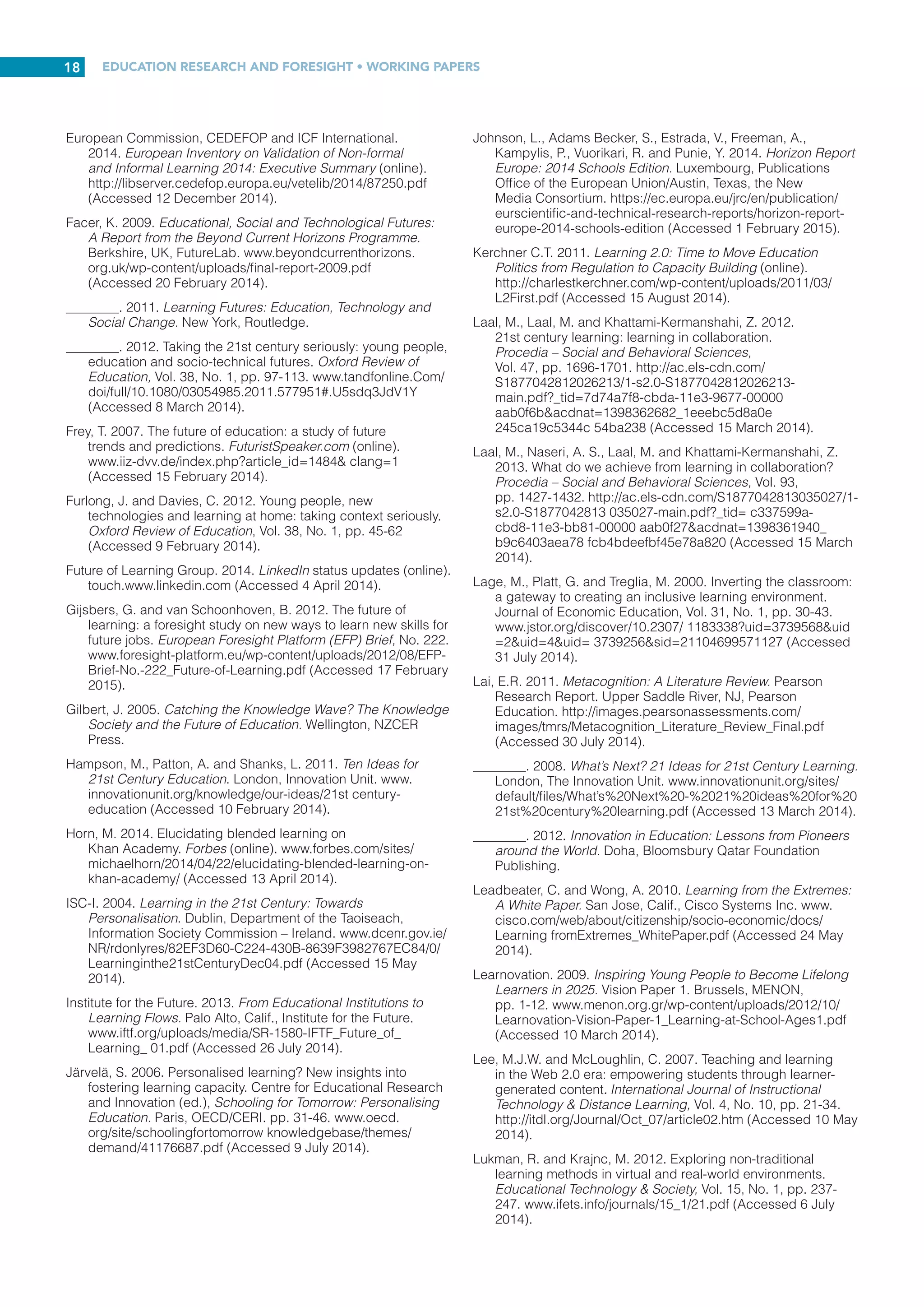 EDUCATION RESEARCH AND FORESIGHT • WORKING PAPERS
17
REFERENCES
Ala-Mutka, K., Redecker, C., Punie, Y., Ferrari, A., Cachia, R.
and Centeno, C. 2010. The Future of Learning: European
Teachers’ Visions. JRC Scientific and Technical Reports.
Luxembourg, Publications Office of the European Union.
http://ftp.jrc.es/EURdoc/JRC59775_TN.pdf
(Accessed 22 June 2014).
Anderson, A. 2014. Southern perspectives on learning and
equity in the post-2015 sustainable development agenda.
The Brookings Institution (online). www.brookings.edu/blogs/
education-plus-development/posts/2014/01/15-sustainable-
development-agenda-anderson (Accessed 28 June 2014).
Barkely, E.F., Cross, K.P. and Howell Major, C. 2014.
Collaborative Learning Techniques: A Handbook for College
Faculty. 2nd edn. San Francisco, Jossey-Bass.
Barron, B. and Darling-Hammond, L. 2008. Teaching for
meaningful learning: a review of research on inquiry-based
and cooperative learning. L. Darling-Hammond, B. Barron,
P.D. Pearson, A.H. Schoenfeld, E.K. Stage, T.D. Zimmerman,
G.N. Cervetti and J.L. Tilson (eds), Powerful Learning: What
We Know About Teaching for Understanding. San Francisco,
Calif., Jossey-Bass/John Wiley  Sons. www.edutopia.
org/pdfs/edutopia-teaching-for-meaningful-learning.pdf
(Accessed 21 June 2014).
Bates, A.W. 2011. Understanding Web 2.0 and its implications for
e-learning. M. Lee and C. McLoughlin (eds), Web 2.0-Based
E-Learning: Applying Social Informatics for Tertiary Teaching.
Hershey, Penn., Idea Group Inc. www.tonybates.ca/wp-
content/uploads/Final-typeset-chapter1.pdf
(Accessed 12 May 2014).
Beetham, H. and Sharpe, R. (eds). 2013. Rethinking Pedagogy
for a Digital Age. 2nd edn. New York, Routledge.
Ben-David Kolikant, Y. 2010. Digital natives, better learners?
Students’ beliefs about how the Internet influenced their
ability to learn. Computers in Human Behavior, Vol. 26,
pp. 1384-1391. http://cyber.law.harvard.edu/communia2010/
sites/communia2010/images/Kolikant_2010_Digital_Natives_
Better_Learners.pdf (Accessed 15 April 2014).
Bolstad, R. 2011. Taking a ‘Future Focus’ in Education – What
Does It Mean? NZCER Working Paper. Wellington, New
Zealand Council for Educational Research. www.nzcer.
org.nz/ system/files/taking-future-focus-in-education.pdf
(Accessed 8 March 2014).
Brame, C. 2013. Flipping the classroom. Vanderbilt University
Center for Teaching (online). http://cft.vanderbilt.edu/guides-
sub-pages/flipping-the-classroom/ (Accessed 16 July 2014).
Brown, J.S. 2005. New Learning Environments for the 21st
Century. Forum for the Future of Higher Education, Aspen
Symposium, 2005. Aspen, CO. www.johnseelybrown.com/
newlearning.pdf (Accessed 3 March 2014).
Brown-Martin, G. 2014. Learning {Re}imagined. London,
Bloomsbury Academic.
Buckingham, D. 2007. Beyond Technology: Children’s Learning
in the Age of Digital Culture. Cambridge, UK, Polity Press.
Bull, A. and Gilbert, J. 2012. Swimming Out of Our Depth:
Leading Learning in 21st Century Schools. Wellington, New
Zealand Council for Educational Research. www.nzcer.
org.nz/system/files/Swimming%20out%20of%20our%20
depth%20final.pdf (Accessed 27 May 2014).
Butcher, N. and Hoosen, S. 2014. A Guide to Quality in Post-
Traditional Online Higher Education. Dallas, TX, Academic
Partnerships. www.icde.org/filestore/News/2014_March-April/
Guide2.pdf (Accessed 10 August 2014).
Carneiro, R. 2007. The big picture: understanding learning and
meta-learning challenges. European Journal of Education,
Vol. 42, No. 2, pp. 151-172. http://onlinelibrary.wiley.
com/enhanced/doi/10.1111/j.1465-3435.2007.00303.x/
(Accessed 10 June 2014).
Carneiro, R. and Draxler, A. 2008. Education for the
21st century: lessons and challenges. European Journal of
Education, Vol. 43, No. 2, pp. 149-160. http://onlinelibrary.
wiley.com/doi/10.1111/j.1465-3435.2008.00348.x/pdf
(Accessed 24 February 2014).
CEDEFOP. 2014. The validation challenge: How close is
Europe to recognizing all learning? Briefing Note, No. 9092
(online). Thessaloniki, Greece, European Centre for the
Development of Vocational Training. www.cedefop.europa.
eu/en/publications-and-resources/publications/9092
(Accessed 16 December 2014).
Cisco Systems. 2009. Equipping Every Learner for the
21st Century: A Cisco White Paper. San Jose, Calif., Cisco
Systems Inc. www.cisco.com/web/about/citizenship/socio-
economic/docs/GlobalEdWP.pdf (Accessed 24 February
2014).
________. 2010. The Learning Society: A CISCO White Paper.
San Jose, Calif., Cisco Systems Inc. www.cisco.com/web/
about/citizenship/socio-economic/docs/LearningSociety_
WhitePaper.pdf (Accessed 24 February 2014).
Cornell University Center for Teaching Excellence. 2014a.
Problem-Based Learning (online). www.cte.cornell.edu/
teaching-ideas/engaging-students/problem-based-learning.
html (Accessed 16 July 2014).
________. 2014b. Using Effective Questions (online).
www.cte.cornell.edu/teaching-ideas/engaging-students/
using-effective-questions.html (Accessed 16 July 2014).
Cullen, J. 2013. Our schools are stuck – the gap between
educational policy and reality: why schools are stuck and
need to change. MENON Network Policy Brief, No. 3, pp. 1-9.
www.menon.org/wp-content/uploads/2013/04/MENON-
Policy-brief-3-Apr-2013.pdf (Accessed 27 February 2014).
Davidson, C.N. and Goldberg, D.T. with the assistance of Jones,
Z.M. 2009. The Future of Learning Institutions in a Digital
Age. MacArthur Foundation Reports on Digital Media and
Learning. Cambridge, Mass., MIT Press. http://mitpress.mit.
edu/sites/default/files/titles/free_download/9780262513593_
Future_of_Learning.pdf (Accessed 19 February 2014).
Davies, A., Fidler, D. and Gorbis, M. 2011. Future Work Skills
2020. Palo Alto, Calif., University of Phoenix Research
Institute. www.iftf.org/ uploads/media/SR-1382A_UPRI_
future_work_ skills_sm.pdf (Accessed 20 May 2014).
Delors, J., Al Mufti, I., Amagi, I., Carneiro, R., Chiung, F.,
Geremek, B., Gorham, W., Kornhauser, A., Manley, M.,
Padrón Quero, M., Savané, M-A., Singh, K., Stavenhagen, R.,
Won Suhr, M. and Nanzhao, Z. 1996. Learning: The Treasure
Within: Report to UNESCO of the International Commission
on Education for the Twenty-First Century. Paris, UNESCO
Publishing. http://plato.acadiau.ca/Courses/pols/conley/
QUEBEC98/DELORS~1/delorse.pdf (Accessed 18 February
2014).
Education Scotland. 2014. Education Scotland/Foghlam Alba:
Transforming Lives through Learning (online).
www.educationscotland.gov.uk/usingglowandict/glow/index.
asp (Accessed 19 August 2014).
Ericsson AB. 2012. Learning and Education in the Networked
Society. Stockholm, Ericsson AB. www.ericsson.com/
res/docs/2012/learning-education-in-networked-society-
report-201121022.pdf (Accessed 12 March 2014).
 