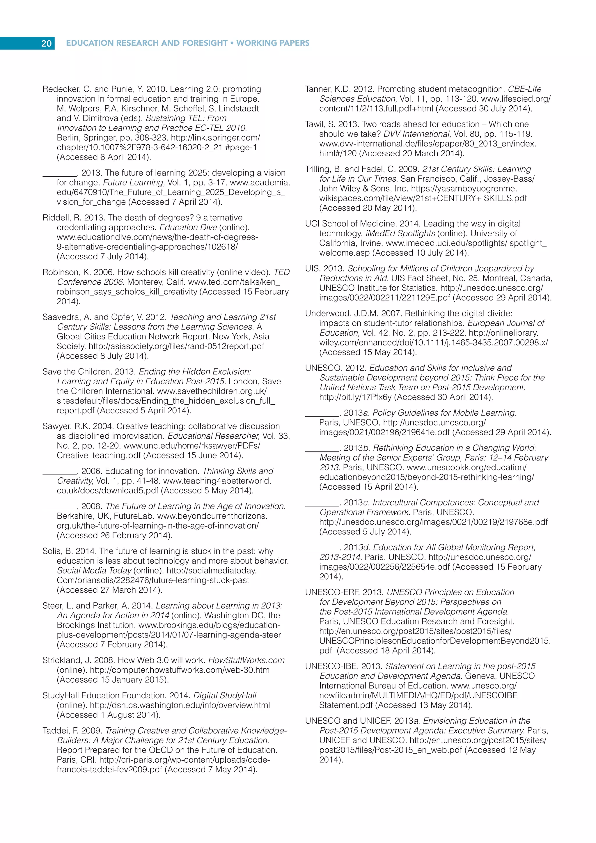 EDUCATION RESEARCH AND FORESIGHT • WORKING PAPERS
19
Mansilla, V.B. and Jackson, A. 2011. Global Competence:
Preparing Our Youth to Engage the World. New York, Asia
Society. http://asiasociety.org/files/book-globalcompetence.
pdf (Accessed 19 June 2014).
McLean, H. 2014. Who owns learning? NORRAG NEWSBite
(online). http://norrag.wordpress.com/2014/04/30/who-owns-
learning/ (Accessed 4 May 2014).
McLoughlin, C. and Lee, M.J.W. 2007. Social software and
participatory learning: pedagogical choices with technology
affordances in the Web 2.0 era. ICT: Providing Choices for
Learners and Learning: Proceedings Ascilite Singapore
2007, pp. 664-675. www.ascilite.org.au/conferences/
singapore07/procs/mcloughlin.pdf (Accessed 7 July 2014).
________. 2008a. The three p’s of pedagogy for the networked
society: personalization, participation, and productivity.
International Journal of Teaching and Learning in Higher
Education, Vol. 20, No. 1, pp. 10-27. http://files.eric.ed.gov/
fulltext/EJ895221.pdf (Accessed 20 March 2014).
________. 2008b. Future learning landscapes: transforming
pedagogy through social software. Innovate: Journal of
Online Education, Vol. 4, No. 5. http://jotamac.typepad.
com/jotamacs_weblog/files/future_learning_landscapes_
transforming_pedagogy_through_social_software.pdf
(Accessed 18 April 2014).
________. 2010. Personalised and self-regulated learning in the
Web 2.0 era: international exemplars of innovative pedagogy
using social software. Australasian Journal of Educational
Technology, Vol. 26, No. 1, pp. 28-43. www.ascilite.org.au/
ajet/ajet26/mcloughlin.pdf (Accessed 18 June 2014).
Meyer, B., Haywood, N., Sachdev, D. and Faraday, S. 2008.
Independent Learning: Literature Review. Research Report
No. DCSF-RR051. Nottingham, UK, Department for Children,
Schools and Families. www.gov.uk/government/uploads/
system/uploads/attachment_data/file/222277/DCSF-RR051.
pdf (Accessed 12 June 2014).
Miller, R., Looney, J. and Wynn, J. 2010. Thinking Strategically
about Education and Technology: Making Learning Happen
Today for Tomorrow’s World. Thinking Deeper. Research
Paper No. 1, Parts 1 and 2. Lancashire, Penn., Promethean
Education Strategy Group. www.innovationunit.org/sites/
default/files/Promethean%20-%20Thinking%20Deeper%20
Research%20Paper%20parts%201%20and%202.pdf
(Accessed 22 March 2014).
National Research Council. 2012. Education for Life and Work:
Developing Transferable Knowledge and Skills in the 21st
Century. Washington DC, National Academies Press.
NZME. 2007. The New Zealand Curriculum Online: Effective
Pedagogy. Wellington, New Zealand Ministry of Education.
http://nzcurriculum.tki.org.nz/The-New-Zealand-Curriculum/
Effective-pedagogy (Accessed 12 July 2014).
OECD. 2008a. Innovating to Learn, Learning to Innovate.
Paris, Organisation for Economic Co-operation and
Development. www.keepeek.com/Digital-Asset-Management/
oecd/education/innovating-to-learn-learning-to-
innovate_9789264047983-en#page1 (Accessed 21 March
2014).
________. 2008b. 21st Century Learning: Research, Innovation
and Policy: Directions from Recent OECD Analyses. Paris,
OECD Publishing. www.oecd.org/site/educeri21st/40554299.
pdf (Accessed 21 March 2014).
Ó Grádaigh, S. 2014. School in a Box – Burkina Faso (Interviews:
20 February 2014 and 20 June 2014). National University of
Ireland Galway, Galway, Ireland. http://vimeo.com/87853453
(Accessed 21 March 2014).
P21. 2007a. The Intellectual and Policy Foundations of the 21st
Century Skills Framework. Washington DC, Partnership for
21st Century Skills. http://route21.p21.org/images/stories/
epapers/skills_foundations_final.pdf (Accessed 20 February
2014).
________. 2007b. 21st Century Curriculum and Instruction.
Washington DC, Partnership for 21st Century Skills. http://
route21.p21.org/images/stories/epapers/r21_ci_epaper.pdf
(Accessed 23 February 2014).
________. 2013. Reimagining Citizenship for the 21st
Century: A Call to Action for Policymakers and Educators.
Washington DC, Partnership for 21st Century Skills. www.
p21.org/storage/documents/Reimagining_Citizenship_
for_21st_Century_webversion.pdf (Accessed 27 March
2014).
Pineida, F.O. 2011. Competencies for the 21st century:
integrating ICT to life, school and economical development.
Procedia – Social and Behavioral Sciences, Vol. 28,
pp. 54-57. http://ac.els-cdn.com/S1877042811024505/1-
s2.0-S1877042811024505-main.pdf?_tid=fbf022ba-
cbda-11e3-9b9e-00000 aacb35eacdnat=1398362894
f73323864d2b5fc53585726bd01b35a0 (Accessed 2 April
2014).
Prensky, M. 2012. From Digital Natives to Digital Wisdom:
Hopeful Essays for 21st Century Learning. Thousand Oaks,
Calif., Corwin.
Punie, Y. 2007. Learning spaces: an ICT-enabled model of future
learning in the knowledge-based society. European Journal
of Education, Vol. 42, No. 2, pp. 185-199. http://onlinelibrary.
wiley.com/enhanced/doi/10.1111/j.1465-3435.2007.00302.x/
(Accessed 20 February 2014).
Punie, Y. and Cabrera, M. 2006. The Future of ICT and Learning
in the Knowledge Society: Report on a Joint DGJRC-DG EAC
Workshop held in Seville, 20-21 October 2005. Luxembourg,
Office for Official Publications of the European Communities.
http://ftp.jrc.es/EURdoc/eur22218en.pdf (Accessed 20 April
2014).
RAND Corporation. 2012. Teachers Matter: Understanding
Teachers’ Impact on Student Achievement. RAND
Corporation Corporate Publication Series. Santa Monica,
Calif., RAND Corporation. www.rand.org/content/dam/rand/
pubs/corporate_pubs/2012/RAND_CP693z1-2012-09.pdf
(Accessed 2 June 2014).
Redecker, C., Ala-Mutka, K., Bacigalupo, M., Ferrari, A. and
Punie, Y. 2009. Learning 2.0 – The Impact of Web 2.0
Innovations on Education and Training in Europe: Final
Report. Luxembourg, Office for Official Publications of the
European Communities. http://ftp.jrc.es/EURdoc/JRC55629.
pdf (Accessed 5 April 2014).
Redecker, C., Ala-Mutka, K., Leis, M., Leendertse, M., Punie,
Y., Gijsbers, G., Kirschner, P., Stoyanov, S. and Hoogveld,
B. 2011. The Future of Learning: Preparing for Change.
Luxembourg, Publications Office of the European Union.
http://ftp.jrc.es/EURdoc/JRC66836.pdf (Accessed 5 April
2014).
Redecker, C., Ala-Mutka, K. and Punie, Y. 2010. Learning 2.0 –
The Impact of Social Media on Learning in Europe: Policy
Brief. JRC Technical Notes. Luxembourg, Office for Official
Publications of the European Communities. http://ftp.jrc.es/
EURdoc/JRC56958.pdf (Accessed 5 April 2014).
 