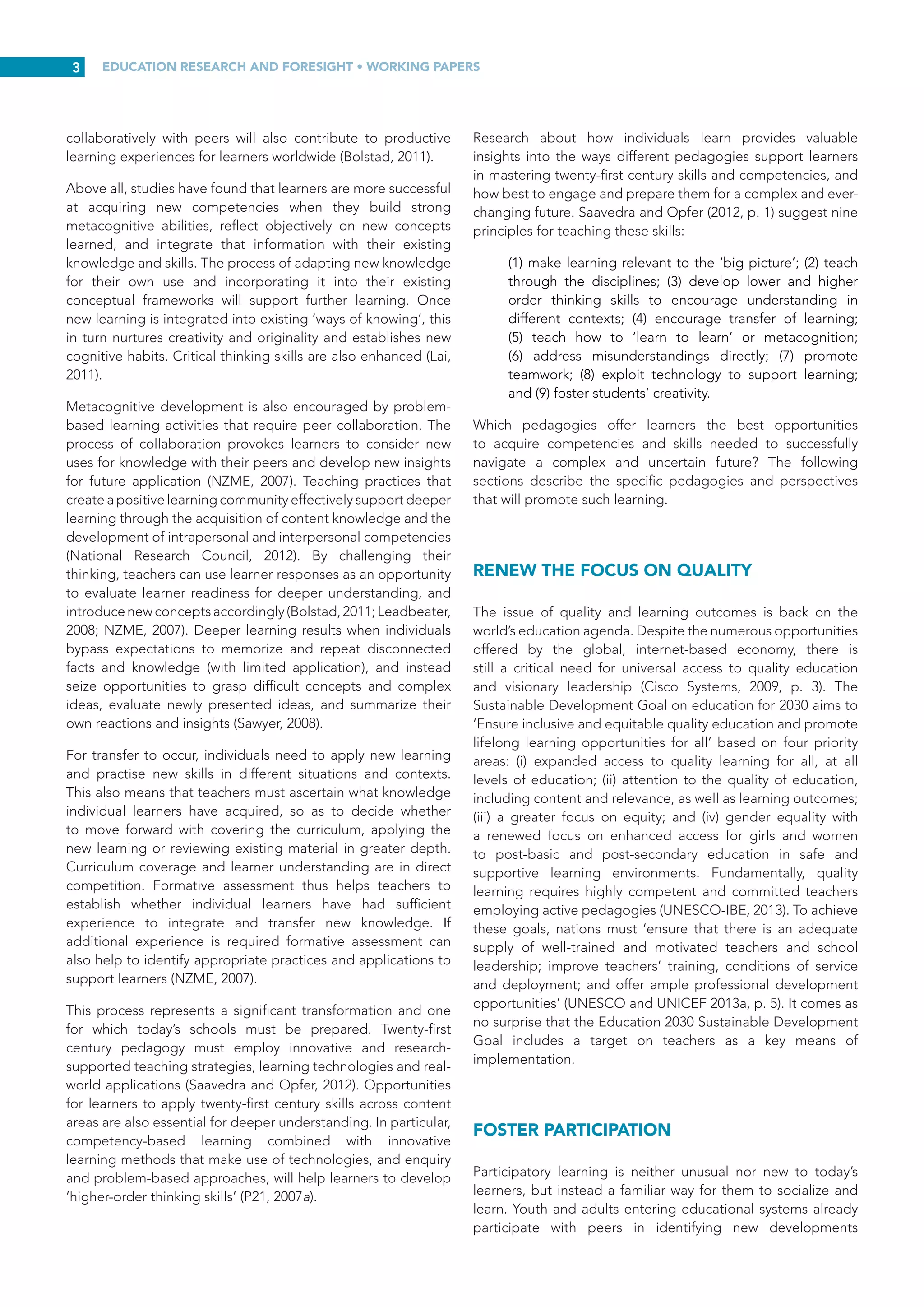 EDUCATION RESEARCH AND FORESIGHT • WORKING PAPERS
2
PREPARING LEARNERS FOR
TWENTY-FIRST CENTURY
COMPETENCIES AND SKILLS
Rethinking pedagogy for the twenty-first century is as crucial
as identifying the new competencies that today’s learners need
to develop. Traditional approaches emphasizing memorization
or the application of simple procedures will not advance
learners’ critical thinking skills or autonomy. To develop the
higher-order skills they now need, individuals must engage
in meaningful enquiry-based learning that has genuine value
and relevance for them personally and their communities.
Real-world experiences merged with sustained engagement
and collaboration offer opportunities for learners to construct
and organize knowledge; engage in detailed research, enquiry,
writing and analysis; and communicate effectively to audiences
(Barron and Darling-Hammond, 2008).
How can teachers and educators best support learners
develop essential skills for the twenty first century? People
learn in a variety of ways, so the challenge for teachers is to
discover which approaches help them learn most effectively.
Until a teacher becomes familiar with a learner’s individual
strengths and needs, it is difficult to know which learning
methods and pedagogy will have a positive impact on that
person. Nevertheless, research suggests that some forms
of pedagogy are consistently more successful than others in
helping students acquire a deeper understanding of twenty-
first century skills. Pedagogies that support deeper learning
include personalized learning strategies, collaborative learning
and informal learning (Gijsbers and van Schoonhoven, 2012;
Leadbeater, 2008; Learnovation, 2009; Redecker and Punie,
2013).
Saavedra and Opfer (2012) argue that learners must hone
their skills and enhance their learning as a matter of urgency
to be able to address persistent global challenges. However,
in spite of worldwide agreement that learners need skills
such as critical thinking and the ability to communicate
effectively, innovate and solve problems through negotiation
and collaboration, pedagogy has not adapted to address
these new challenges. The ‘transmission’ or lecture model still
prevails as the dominant instructional approach in education
throughout much of the world (Saavedra and Opfer, 2012).
This approach typically leads to indifference, apathy and for
most learners, boredom. Instead, learners need to dedicate
time to interacting with mentors and peers and practising
and applying newly acquired skills and knowledge. New
learning must be assessed and shared with peers through well-
designed collaborative encounters that support individuals in
adapting their learning to new problems and contexts. Without
opportunities to practise and apply new knowledge in a variety
of contexts, adaptation and integration of new knowledge will
not be achieved. In other words, unless learning environments
offer opportunities to communicate new knowledge and solve
complex problems through collaboration, it will stifle creativity
(p. 8). All things considered, the ‘transmission’ model is highly
ineffective for teaching twenty-first century skills.
Although it is generally recognized that twenty-first century
competencies and skills are complex and often challenging to
teach, Saavedra and Opfer (2012) argue that learners do not
develop these competencies and skills unless they are explicitly
taught. There is widespread agreement that learners should
develop these skills through disciplinary study rather than
standalone courses. According to the OECD’s 2008 Teaching
and Learning International Survey (TALIS), teachers in twenty-
two out of twenty-three participating countries – most of which
are Northern or Eastern European – favoured constructivist
pedagogy. However, this survey also demonstrates that in
participating countries, twenty-first century skills are not clearly
emphasized ‘even when teachers use active learning strategies,
such as debate and structured classroom conversations’
(OECD, cited in Saavedra and Opfer 2012, p. 7).
Leadbeater (2008) argues that the successful reinvention of
educational systems worldwide depends on transforming
pedagogy and redesigning learning tasks. Promoting learner
autonomy and creativity is part of the solution. Technologies
can be used to support efforts to transform pedagogy, but
it is essential to recognize that twenty-first century learning
experiences must incorporate more than just technology.
Leadbeater also emphasizes that learning strategies for this
century will not be limited to school, but will also encompass
learning through peers, inter-generational partnerships and
community relationships. Learning may take place outside
of school in libraries, museums, community centres, local
businesses or nearby farms, among others. Both Robinson
(2006) and Leadbeater (2008) maintain that, ultimately, the idea
of school as the sole provider of learning needs to be radically
transformed.
Broad thinking around twenty-first century education
acknowledges the need for new ‘forms and functions’ of
learning to be added to worldwide education goals to boost
the quality of learning. However, despite the prevalence of
arguments for transforming pedagogy to better support the
acquisition of twenty-first century skills, the question of how
best to purposefully and explicitly teach these skills is largely
overlooked (UNESCO-IBE, 2013).
OVERALL VISION OF
TWENTY-FIRST CENTURY
PEDAGOGY
Today’s students are active learners rather than spectators.
They view themselves as participants in creating information
and new ideas (Leadbeater, 2008). Accordingly, twenty-first
century instruction is based on three pedagogical principles –
personalization, participation and productivity (McLoughlin and
Lee, 2008a). This framework allows learning through authentic
real-world contexts, carrying out projects from beginning to
end, and solving problems as they arise, all of which constitute
powerful learning strategies. Forming working relationships
with teachers and partners in the community, and working
 