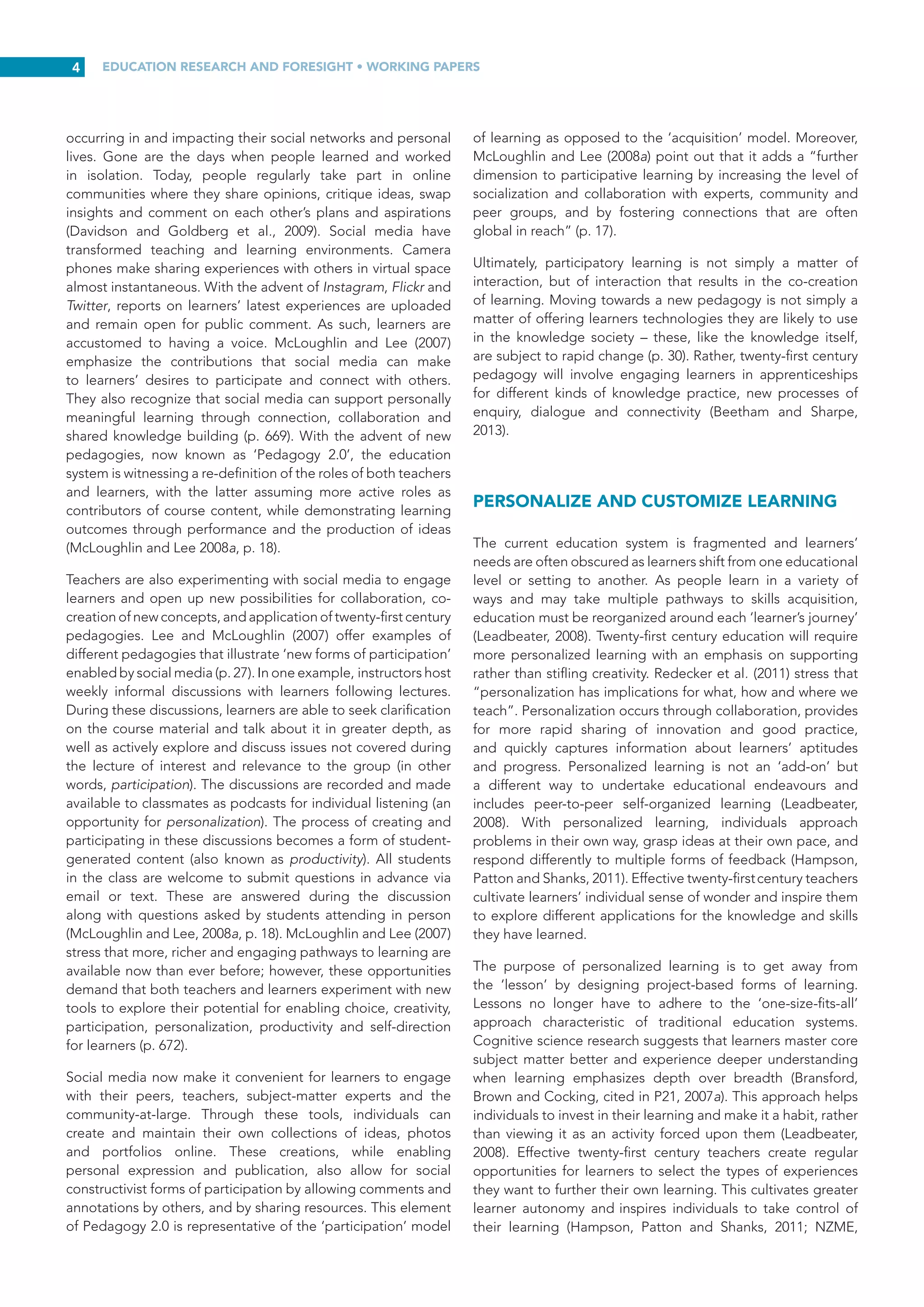 EDUCATION RESEARCH AND FORESIGHT • WORKING PAPERS
3
collaboratively with peers will also contribute to productive
learning experiences for learners worldwide (Bolstad, 2011).
Above all, studies have found that learners are more successful
at acquiring new competencies when they build strong
metacognitive abilities, reflect objectively on new concepts
learned, and integrate that information with their existing
knowledge and skills. The process of adapting new knowledge
for their own use and incorporating it into their existing
conceptual frameworks will support further learning. Once
new learning is integrated into existing ‘ways of knowing’, this
in turn nurtures creativity and originality and establishes new
cognitive habits. Critical thinking skills are also enhanced (Lai,
2011).
Metacognitive development is also encouraged by problem-
based learning activities that require peer collaboration. The
process of collaboration provokes learners to consider new
uses for knowledge with their peers and develop new insights
for future application (NZME, 2007). Teaching practices that
create a positive learning community effectively support deeper
learning through the acquisition of content knowledge and the
development of intrapersonal and interpersonal competencies
(National Research Council, 2012). By challenging their
thinking, teachers can use learner responses as an opportunity
to evaluate learner readiness for deeper understanding, and
introducenewconceptsaccordingly(Bolstad,2011;Leadbeater,
2008; NZME, 2007). Deeper learning results when individuals
bypass expectations to memorize and repeat disconnected
facts and knowledge (with limited application), and instead
seize opportunities to grasp difficult concepts and complex
ideas, evaluate newly presented ideas, and summarize their
own reactions and insights (Sawyer, 2008).
For transfer to occur, individuals need to apply new learning
and practise new skills in different situations and contexts.
This also means that teachers must ascertain what knowledge
individual learners have acquired, so as to decide whether
to move forward with covering the curriculum, applying the
new learning or reviewing existing material in greater depth.
Curriculum coverage and learner understanding are in direct
competition. Formative assessment thus helps teachers to
establish whether individual learners have had sufficient
experience to integrate and transfer new knowledge. If
additional experience is required formative assessment can
also help to identify appropriate practices and applications to
support learners (NZME, 2007).
This process represents a significant transformation and one
for which today’s schools must be prepared. Twenty-first
century pedagogy must employ innovative and research-
supported teaching strategies, learning technologies and real-
world applications (Saavedra and Opfer, 2012). Opportunities
for learners to apply twenty-first century skills across content
areas are also essential for deeper understanding. In particular,
competency-based learning combined with innovative
learning methods that make use of technologies, and enquiry
and problem-based approaches, will help learners to develop
‘higher-order thinking skills’ (P21, 2007a).
Research about how individuals learn provides valuable
insights into the ways different pedagogies support learners
in mastering twenty-first century skills and competencies, and
how best to engage and prepare them for a complex and ever-
changing future. Saavedra and Opfer (2012, p. 1) suggest nine
principles for teaching these skills:
(1) make learning relevant to the ‘big picture’; (2) teach
through the disciplines; (3) develop lower and higher
order thinking skills to encourage understanding in
different contexts; (4) encourage transfer of learning;
(5)  teach how to ‘learn to learn’ or metacognition;
(6) address misunderstandings directly; (7) promote
teamwork; (8) exploit technology to support learning;
and (9) foster students’ creativity.
Which pedagogies offer learners the best opportunities
to acquire competencies and skills needed to successfully
navigate a complex and uncertain future? The following
sections describe the specific pedagogies and perspectives
that will promote such learning.
RENEW THE FOCUS ON QUALITY
The issue of quality and learning outcomes is back on the
world’s education agenda. Despite the numerous opportunities
offered by the global, internet-based economy, there is
still a critical need for universal access to quality education
and visionary leadership (Cisco Systems, 2009, p.  3). The
Sustainable Development Goal on education for 2030 aims to
‘Ensure inclusive and equitable quality education and promote
lifelong learning opportunities for all’ based on four priority
areas: (i) expanded access to quality learning for all, at all
levels of education; (ii) attention to the quality of education,
including content and relevance, as well as learning outcomes;
(iii) a  greater focus on equity; and (iv) gender equality with
a renewed focus on enhanced access for girls and women
to post-basic and post-secondary education in safe and
supportive learning environments. Fundamentally, quality
learning requires highly competent and committed teachers
employing active pedagogies (UNESCO-IBE, 2013). To achieve
these goals, nations must ‘ensure that there is an adequate
supply of well-trained and motivated teachers and school
leadership; improve teachers’ training, conditions of service
and deployment; and offer ample professional development
opportunities’ (UNESCO and UNICEF 2013a, p. 5). It comes as
no surprise that the Education 2030 Sustainable Development
Goal includes a target on teachers as a key means of
implementation.
FOSTER PARTICIPATION
Participatory learning is neither unusual nor new to today’s
learners, but instead a familiar way for them to socialize and
learn. Youth and adults entering educational systems already
participate with peers in identifying new developments
 