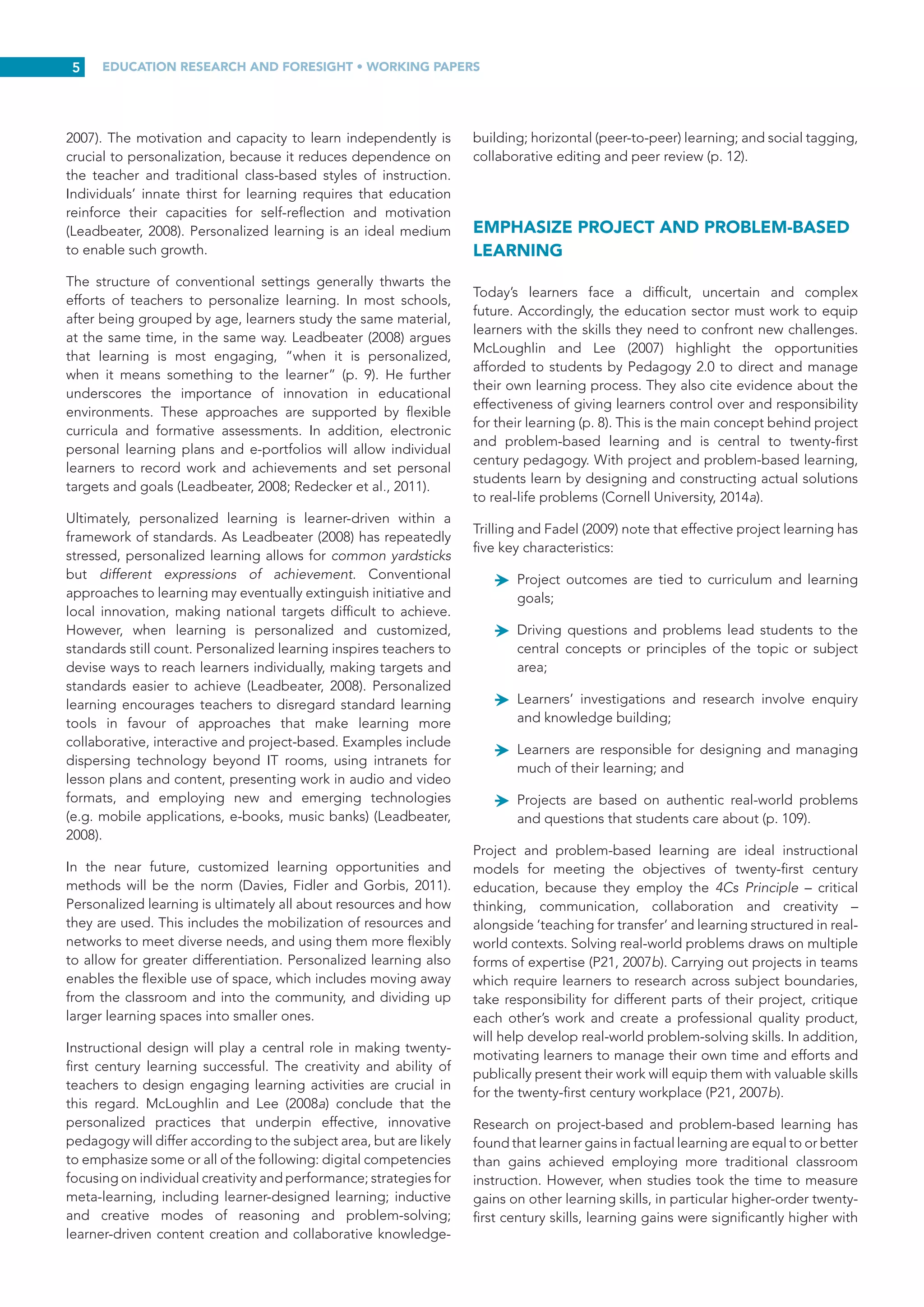 EDUCATION RESEARCH AND FORESIGHT • WORKING PAPERS
4
occurring in and impacting their social networks and personal
lives. Gone are the days when people learned and worked
in isolation. Today, people regularly take part in online
communities where they share opinions, critique ideas, swap
insights and comment on each other’s plans and aspirations
(Davidson and Goldberg et  al., 2009). Social media have
transformed teaching and learning environments. Camera
phones make sharing experiences with others in virtual space
almost instantaneous. With the advent of Instagram, Flickr and
Twitter, reports on learners’ latest experiences are uploaded
and remain open for public comment. As such, learners are
accustomed to having a voice. McLoughlin and Lee (2007)
emphasize the contributions that social media can make
to learners’ desires to participate and connect with others.
They also recognize that social media can support personally
meaningful learning through connection, collaboration and
shared knowledge building (p. 669). With the advent of new
pedagogies, now known as ‘Pedagogy  2.0’, the education
system is witnessing a re-definition of the roles of both teachers
and learners, with the latter assuming more active roles as
contributors of course content, while demonstrating learning
outcomes through performance and the production of ideas
(McLoughlin and Lee 2008a, p. 18).
Teachers are also experimenting with social media to engage
learners and open up new possibilities for collaboration, co-
creation of new concepts, and application of twenty-first century
pedagogies. Lee and McLoughlin (2007) offer examples of
different pedagogies that illustrate ‘new forms of participation’
enabled by social media (p. 27). In one example, instructors host
weekly informal discussions with learners following lectures.
During these discussions, learners are able to seek clarification
on the course material and talk about it in greater depth, as
well as actively explore and discuss issues not covered during
the lecture of interest and relevance to the group (in other
words, participation). The discussions are recorded and made
available to classmates as podcasts for individual listening (an
opportunity for personalization). The process of creating and
participating in these discussions becomes a form of student-
generated content (also known as productivity). All students
in the class are welcome to submit questions in advance via
email or text. These are answered during the discussion
along with questions asked by students attending in person
(McLoughlin and Lee, 2008a, p. 18). McLoughlin and Lee (2007)
stress that more, richer and engaging pathways to learning are
available now than ever before; however, these opportunities
demand that both teachers and learners experiment with new
tools to explore their potential for enabling choice, creativity,
participation, personalization, productivity and self-direction
for learners (p. 672).
Social media now make it convenient for learners to engage
with their peers, teachers, subject-matter experts and the
community-at-large. Through these tools, individuals can
create and maintain their own collections of ideas, photos
and portfolios online. These creations, while enabling
personal expression and publication, also allow for social
constructivist forms of participation by allowing comments and
annotations by others, and by sharing resources. This element
of Pedagogy 2.0 is representative of the ‘participation’ model
of learning as opposed to the ‘acquisition’ model. Moreover,
McLoughlin and Lee (2008a) point out that it adds a “further
dimension to participative learning by increasing the level of
socialization and collaboration with experts, community and
peer groups, and by fostering connections that are often
global in reach” (p. 17).
Ultimately, participatory learning is not simply a matter of
interaction, but of interaction that results in the co-creation
of learning. Moving towards a new pedagogy is not simply a
matter of offering learners technologies they are likely to use
in the knowledge society – these, like the knowledge itself,
are subject to rapid change (p. 30). Rather, twenty-first century
pedagogy will involve engaging learners in apprenticeships
for different kinds of knowledge practice, new processes of
enquiry, dialogue and connectivity (Beetham and Sharpe,
2013).
PERSONALIZE AND CUSTOMIZE LEARNING
The current education system is fragmented and learners’
needs are often obscured as learners shift from one educational
level or setting to another. As people learn in a variety of
ways and may take multiple pathways to skills acquisition,
education must be reorganized around each ‘learner’s journey’
(Leadbeater, 2008). Twenty-first century education will require
more personalized learning with an emphasis on supporting
rather than stifling creativity. Redecker et al. (2011) stress that
“personalization has implications for what, how and where we
teach”. Personalization occurs through collaboration, provides
for more rapid sharing of innovation and good practice,
and quickly captures information about learners’ aptitudes
and progress. Personalized learning is not an ‘add-on’ but
a different way to undertake educational endeavours and
includes peer-to-peer self-organized learning (Leadbeater,
2008). With personalized learning, individuals approach
problems in their own way, grasp ideas at their own pace, and
respond differently to multiple forms of feedback (Hampson,
Patton and Shanks, 2011). Effective twenty-firstcentury teachers
cultivate learners’ individual sense of wonder and inspire them
to explore different applications for the knowledge and skills
they have learned.
The purpose of personalized learning is to get away from
the ‘lesson’ by designing project-based forms of learning.
Lessons no longer have to adhere to the ‘one-size-fits-all’
approach characteristic of traditional education systems.
Cognitive science research suggests that learners master core
subject matter better and experience deeper understanding
when learning emphasizes depth over breadth (Bransford,
Brown and Cocking, cited in P21, 2007a). This approach helps
individuals to invest in their learning and make it a habit, rather
than viewing it as an activity forced upon them (Leadbeater,
2008). Effective twenty-first century teachers create regular
opportunities for learners to select the types of experiences
they want to further their own learning. This cultivates greater
learner autonomy and inspires individuals to take control of
their learning (Hampson, Patton and Shanks, 2011; NZME,
 