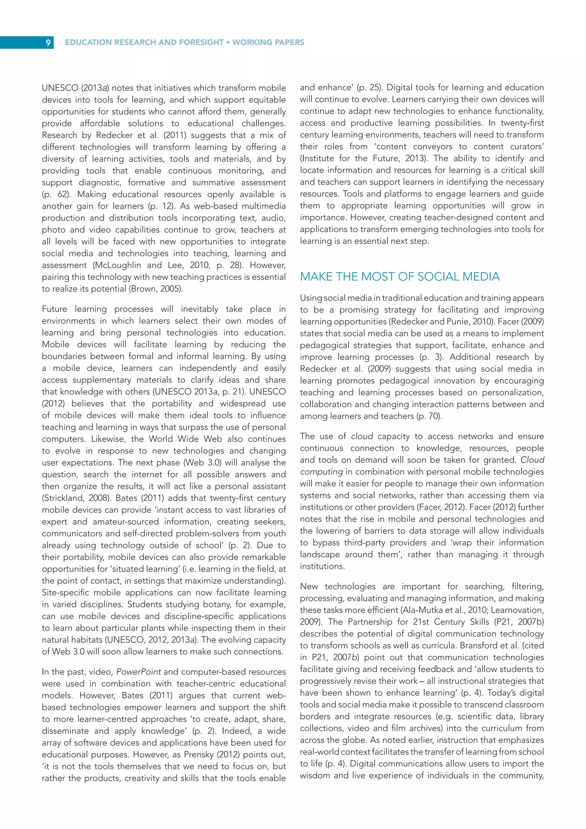EDUCATION RESEARCH AND FORESIGHT • WORKING PAPERS
8
helps students to recognize and develop creative capacities in
themselves that they might otherwise overlook. And as with
metacognition, teaching about the creative process and what
inspires or suppresses it contributes to creative development
(p. 18).
Cultivating creativity and innovation also demands that
learning environments be transformed to support such growth.
According to Sawyer (2008), environments that prepare
learners for a knowledge intensive society will look very
different from the standard model (p. 9). The standard learning
model, Learning 1.0, evolved in the early part of the twentieth
century and incorporates the aspects of schooling generally
considered ‘normal and proper: students divided by grades,
lessons by subjects, tests at the end of the year, and high school
units collected until graduation’ (Kerchner, 2011). In this model,
schooling and most other forms of formal learning are built
on the principle of acquisition and storage of information with
a view to analysing and eventually using it (p. 1). ‘Pedagogy
becomes the means to transfer knowledge through known and
authoritative channels’ (p. 2). Traditional roles prevail – in other
words, teachers teach and students learn.
This model has outgrown its usefulness. Kerchner (2011) argues
that Learning 2.0 is a very different proposition, consisting of a
more flexible, personalized and experiential form of learning.
He attributes the inspiration for this model in part to the
network-based technologies that underpin the internet, but
mainly to recent changes in how people think about learning
(p.  3). Learning  2.0 draws several elements from emerging
learning innovations and the rapidly growing research literature
on learning, technology and open education. These include:
→
→ A mix of acquisition and practice of project-based
learning and other immersive pedagogies;
→
→ Individual education plans for all;
→
→ The realization that learners, not only teachers, are the
workers in the education system;
→
→ The unbundling of teaching, learning and the
assessment of competence; and
→
→ The inclusion of essential twenty-first century skills such
as learning how to solve difficult, ill-defined problems
and learning how to collaborate (p. 3).
Redecker et  al. (2009) contend that the greatest potential
for Learning  2.0 lies in its capacity to facilitate pedagogical
innovation (i.e. transforming learning and teaching approaches
to better address and achieve learning goals). Specifically,
Learning 2.0 approaches can inspire:
→
→ New ways of collaborating;
→
→ The creation and exchange of new learning content and
meta-data;
→
→ New ways to communicate among learners and
teachers/trainers;
→
→ More personalized and learner-centred environments;
→
→ New forms of blended learning approaches (formal/
informal, classroom/distance, intra/extra-institutional
and mixed learning);
→
→ New ways to document learner’s competencies
(e.g. e-portfolios, personal learning plans and learning
diaries); and
→
→ New motivations through the use of active, discovery-
based learning approaches, and learners’ increased
ownership of content (pp. 39-40).
EMPLOY APPROPRIATE LEARNING TOOLS
The transformation of pedagogy goes beyond the idea
that new technologies will produce new forms of learning
and new competencies. While technological developments
play an important role in learning and can create new and
unprecedented opportunities, technology alone cannot ensure
a successful learning experience (Davies, Fidler and Gorbis,
2011). There are many different instructional tools available to
teachers to stimulate learning and help learners create new
knowledge in collaboration with their peers.
STRATEGIC QUESTIONING
Questioning is an effective technique to engage learners.
Asking probing questions can foster curiosity and teaching
learners to ask questions gives them practical tools to decipher
challenging content. Cornell University’s Center for Teaching
Excellence (2014b) notes that students who can ask insightful
questions are more likely to be successful in school. While
questioning is a means to measure what learners know or
assess their understanding of specific concepts, effective open-
ended questions that probe and elicit expanded thinking and
processing of information can be instrumental in stimulating
deeper learning. Divergent questions have multiple possible
answers and encourage learners to be creative and share
their insights. Asking appropriately challenging and engaging
questions stimulates discussion and creative and critical
thinking. Questions encourage learners to explore and redefine
their understanding of key concepts.
CAPITALIZE ON LEARNERS’ INTEREST IN
MOBILE TECHNOLOGIES
Interaction with digital technologies is now commonplace
among young people. However, mobile technologies still
play only a minor role in education. When used appropriately,
technologies can offer multiple forms of learning, rather than
functioning as mechanisms to replace teachers. Solis (2014)
argues that the use of mobile technology has the potential to
improve the dynamics of learning. However, the key is to view
technology not as the sole solution, but as an enabler within a
culture of learning and collaboration.
 